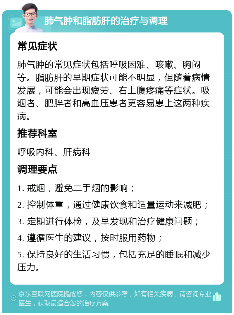 肺气肿和脂肪肝的治疗与调理 常见症状 肺气肿的常见症状包括呼吸困难、咳嗽、胸闷等。脂肪肝的早期症状可能不明显，但随着病情发展，可能会出现疲劳、右上腹疼痛等症状。吸烟者、肥胖者和高血压患者更容易患上这两种疾病。 推荐科室 呼吸内科、肝病科 调理要点 1. 戒烟，避免二手烟的影响； 2. 控制体重，通过健康饮食和适量运动来减肥； 3. 定期进行体检，及早发现和治疗健康问题； 4. 遵循医生的建议，按时服用药物； 5. 保持良好的生活习惯，包括充足的睡眠和减少压力。