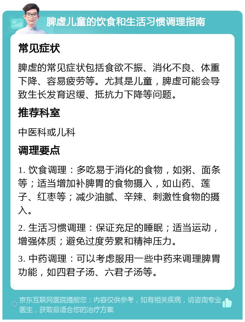 脾虚儿童的饮食和生活习惯调理指南 常见症状 脾虚的常见症状包括食欲不振、消化不良、体重下降、容易疲劳等。尤其是儿童，脾虚可能会导致生长发育迟缓、抵抗力下降等问题。 推荐科室 中医科或儿科 调理要点 1. 饮食调理：多吃易于消化的食物，如粥、面条等；适当增加补脾胃的食物摄入，如山药、莲子、红枣等；减少油腻、辛辣、刺激性食物的摄入。 2. 生活习惯调理：保证充足的睡眠；适当运动，增强体质；避免过度劳累和精神压力。 3. 中药调理：可以考虑服用一些中药来调理脾胃功能，如四君子汤、六君子汤等。