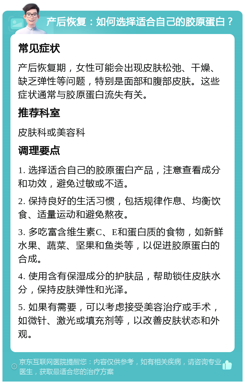 产后恢复：如何选择适合自己的胶原蛋白？ 常见症状 产后恢复期，女性可能会出现皮肤松弛、干燥、缺乏弹性等问题，特别是面部和腹部皮肤。这些症状通常与胶原蛋白流失有关。 推荐科室 皮肤科或美容科 调理要点 1. 选择适合自己的胶原蛋白产品，注意查看成分和功效，避免过敏或不适。 2. 保持良好的生活习惯，包括规律作息、均衡饮食、适量运动和避免熬夜。 3. 多吃富含维生素C、E和蛋白质的食物，如新鲜水果、蔬菜、坚果和鱼类等，以促进胶原蛋白的合成。 4. 使用含有保湿成分的护肤品，帮助锁住皮肤水分，保持皮肤弹性和光泽。 5. 如果有需要，可以考虑接受美容治疗或手术，如微针、激光或填充剂等，以改善皮肤状态和外观。