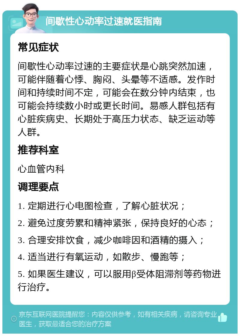 间歇性心动率过速就医指南 常见症状 间歇性心动率过速的主要症状是心跳突然加速，可能伴随着心悸、胸闷、头晕等不适感。发作时间和持续时间不定，可能会在数分钟内结束，也可能会持续数小时或更长时间。易感人群包括有心脏疾病史、长期处于高压力状态、缺乏运动等人群。 推荐科室 心血管内科 调理要点 1. 定期进行心电图检查，了解心脏状况； 2. 避免过度劳累和精神紧张，保持良好的心态； 3. 合理安排饮食，减少咖啡因和酒精的摄入； 4. 适当进行有氧运动，如散步、慢跑等； 5. 如果医生建议，可以服用β受体阻滞剂等药物进行治疗。