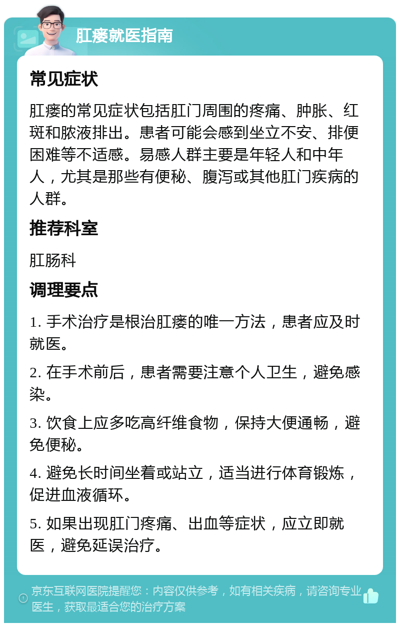 肛瘘就医指南 常见症状 肛瘘的常见症状包括肛门周围的疼痛、肿胀、红斑和脓液排出。患者可能会感到坐立不安、排便困难等不适感。易感人群主要是年轻人和中年人，尤其是那些有便秘、腹泻或其他肛门疾病的人群。 推荐科室 肛肠科 调理要点 1. 手术治疗是根治肛瘘的唯一方法，患者应及时就医。 2. 在手术前后，患者需要注意个人卫生，避免感染。 3. 饮食上应多吃高纤维食物，保持大便通畅，避免便秘。 4. 避免长时间坐着或站立，适当进行体育锻炼，促进血液循环。 5. 如果出现肛门疼痛、出血等症状，应立即就医，避免延误治疗。