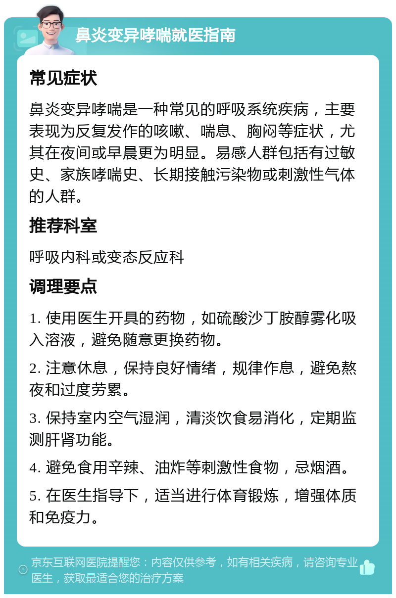 鼻炎变异哮喘就医指南 常见症状 鼻炎变异哮喘是一种常见的呼吸系统疾病，主要表现为反复发作的咳嗽、喘息、胸闷等症状，尤其在夜间或早晨更为明显。易感人群包括有过敏史、家族哮喘史、长期接触污染物或刺激性气体的人群。 推荐科室 呼吸内科或变态反应科 调理要点 1. 使用医生开具的药物，如硫酸沙丁胺醇雾化吸入溶液，避免随意更换药物。 2. 注意休息，保持良好情绪，规律作息，避免熬夜和过度劳累。 3. 保持室内空气湿润，清淡饮食易消化，定期监测肝肾功能。 4. 避免食用辛辣、油炸等刺激性食物，忌烟酒。 5. 在医生指导下，适当进行体育锻炼，增强体质和免疫力。