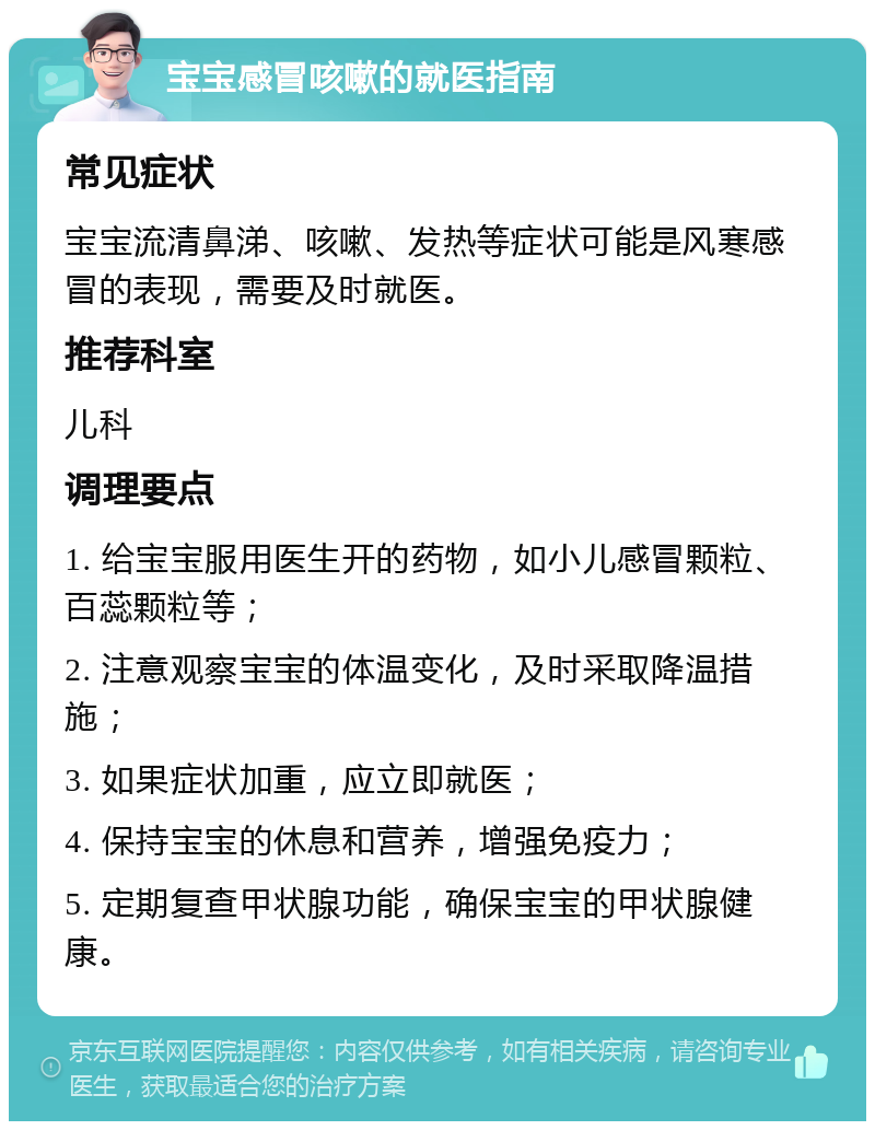 宝宝感冒咳嗽的就医指南 常见症状 宝宝流清鼻涕、咳嗽、发热等症状可能是风寒感冒的表现，需要及时就医。 推荐科室 儿科 调理要点 1. 给宝宝服用医生开的药物，如小儿感冒颗粒、百蕊颗粒等； 2. 注意观察宝宝的体温变化，及时采取降温措施； 3. 如果症状加重，应立即就医； 4. 保持宝宝的休息和营养，增强免疫力； 5. 定期复查甲状腺功能，确保宝宝的甲状腺健康。