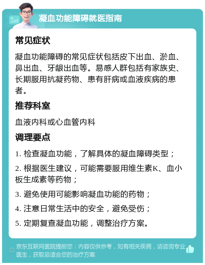 凝血功能障碍就医指南 常见症状 凝血功能障碍的常见症状包括皮下出血、淤血、鼻出血、牙龈出血等。易感人群包括有家族史、长期服用抗凝药物、患有肝病或血液疾病的患者。 推荐科室 血液内科或心血管内科 调理要点 1. 检查凝血功能，了解具体的凝血障碍类型； 2. 根据医生建议，可能需要服用维生素K、血小板生成素等药物； 3. 避免使用可能影响凝血功能的药物； 4. 注意日常生活中的安全，避免受伤； 5. 定期复查凝血功能，调整治疗方案。