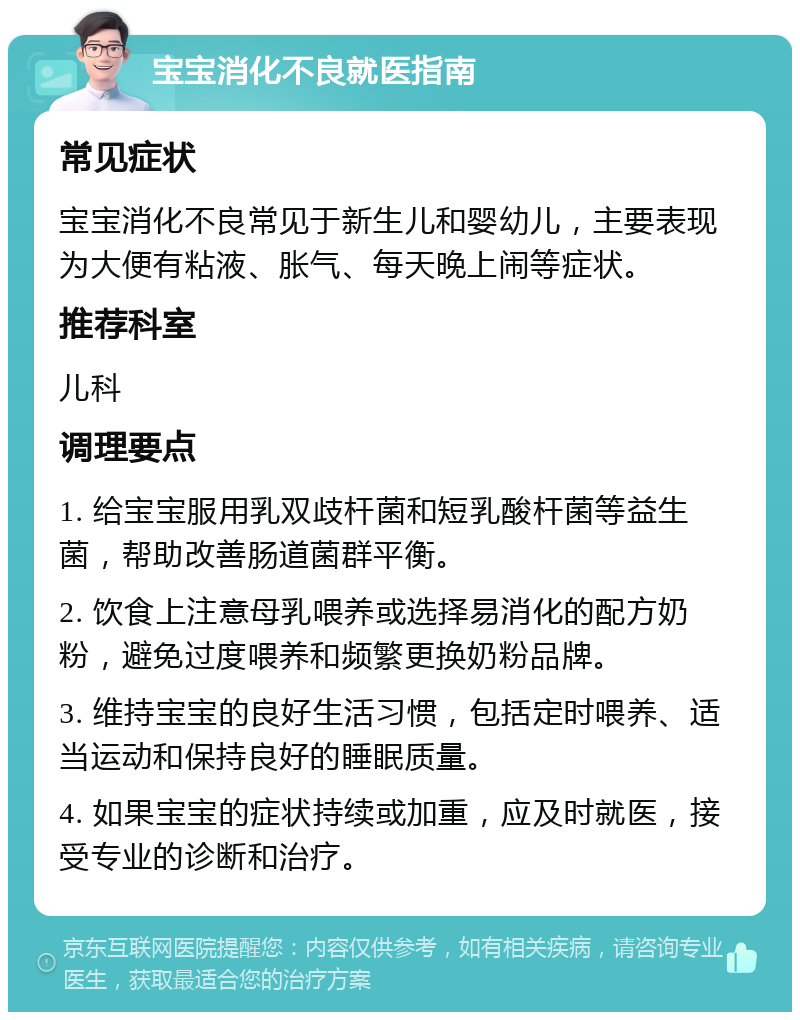 宝宝消化不良就医指南 常见症状 宝宝消化不良常见于新生儿和婴幼儿，主要表现为大便有粘液、胀气、每天晚上闹等症状。 推荐科室 儿科 调理要点 1. 给宝宝服用乳双歧杆菌和短乳酸杆菌等益生菌，帮助改善肠道菌群平衡。 2. 饮食上注意母乳喂养或选择易消化的配方奶粉，避免过度喂养和频繁更换奶粉品牌。 3. 维持宝宝的良好生活习惯，包括定时喂养、适当运动和保持良好的睡眠质量。 4. 如果宝宝的症状持续或加重，应及时就医，接受专业的诊断和治疗。