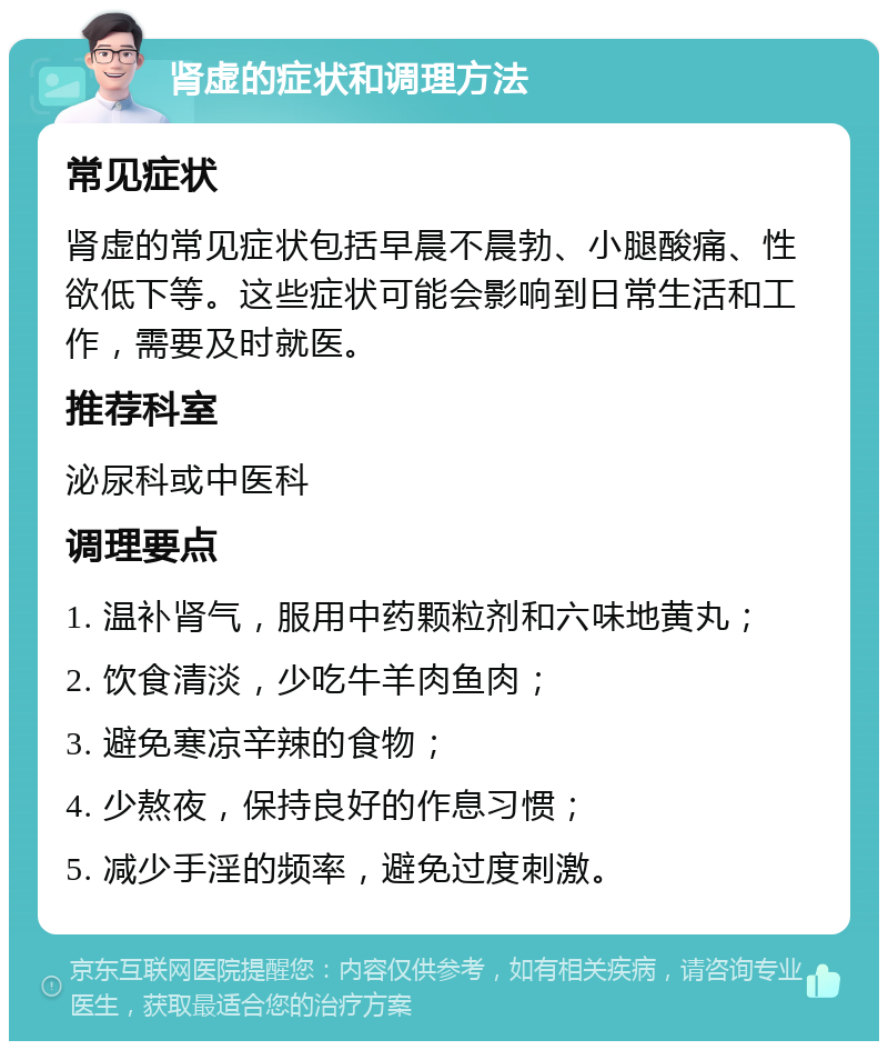 肾虚的症状和调理方法 常见症状 肾虚的常见症状包括早晨不晨勃、小腿酸痛、性欲低下等。这些症状可能会影响到日常生活和工作，需要及时就医。 推荐科室 泌尿科或中医科 调理要点 1. 温补肾气，服用中药颗粒剂和六味地黄丸； 2. 饮食清淡，少吃牛羊肉鱼肉； 3. 避免寒凉辛辣的食物； 4. 少熬夜，保持良好的作息习惯； 5. 减少手淫的频率，避免过度刺激。