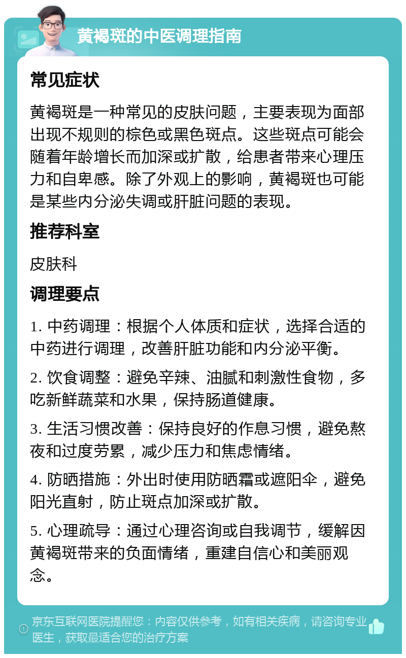 黄褐斑的中医调理指南 常见症状 黄褐斑是一种常见的皮肤问题，主要表现为面部出现不规则的棕色或黑色斑点。这些斑点可能会随着年龄增长而加深或扩散，给患者带来心理压力和自卑感。除了外观上的影响，黄褐斑也可能是某些内分泌失调或肝脏问题的表现。 推荐科室 皮肤科 调理要点 1. 中药调理：根据个人体质和症状，选择合适的中药进行调理，改善肝脏功能和内分泌平衡。 2. 饮食调整：避免辛辣、油腻和刺激性食物，多吃新鲜蔬菜和水果，保持肠道健康。 3. 生活习惯改善：保持良好的作息习惯，避免熬夜和过度劳累，减少压力和焦虑情绪。 4. 防晒措施：外出时使用防晒霜或遮阳伞，避免阳光直射，防止斑点加深或扩散。 5. 心理疏导：通过心理咨询或自我调节，缓解因黄褐斑带来的负面情绪，重建自信心和美丽观念。