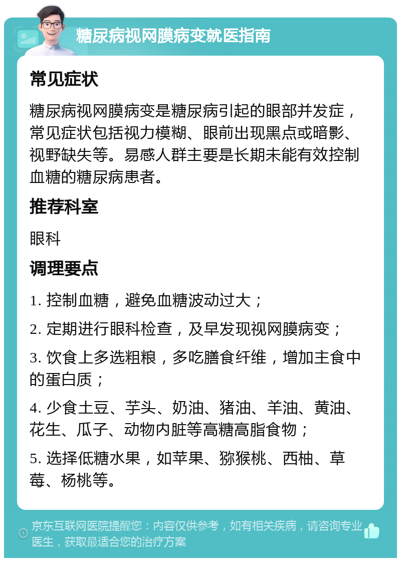 糖尿病视网膜病变就医指南 常见症状 糖尿病视网膜病变是糖尿病引起的眼部并发症，常见症状包括视力模糊、眼前出现黑点或暗影、视野缺失等。易感人群主要是长期未能有效控制血糖的糖尿病患者。 推荐科室 眼科 调理要点 1. 控制血糖，避免血糖波动过大； 2. 定期进行眼科检查，及早发现视网膜病变； 3. 饮食上多选粗粮，多吃膳食纤维，增加主食中的蛋白质； 4. 少食土豆、芋头、奶油、猪油、羊油、黄油、花生、瓜子、动物内脏等高糖高脂食物； 5. 选择低糖水果，如苹果、猕猴桃、西柚、草莓、杨桃等。