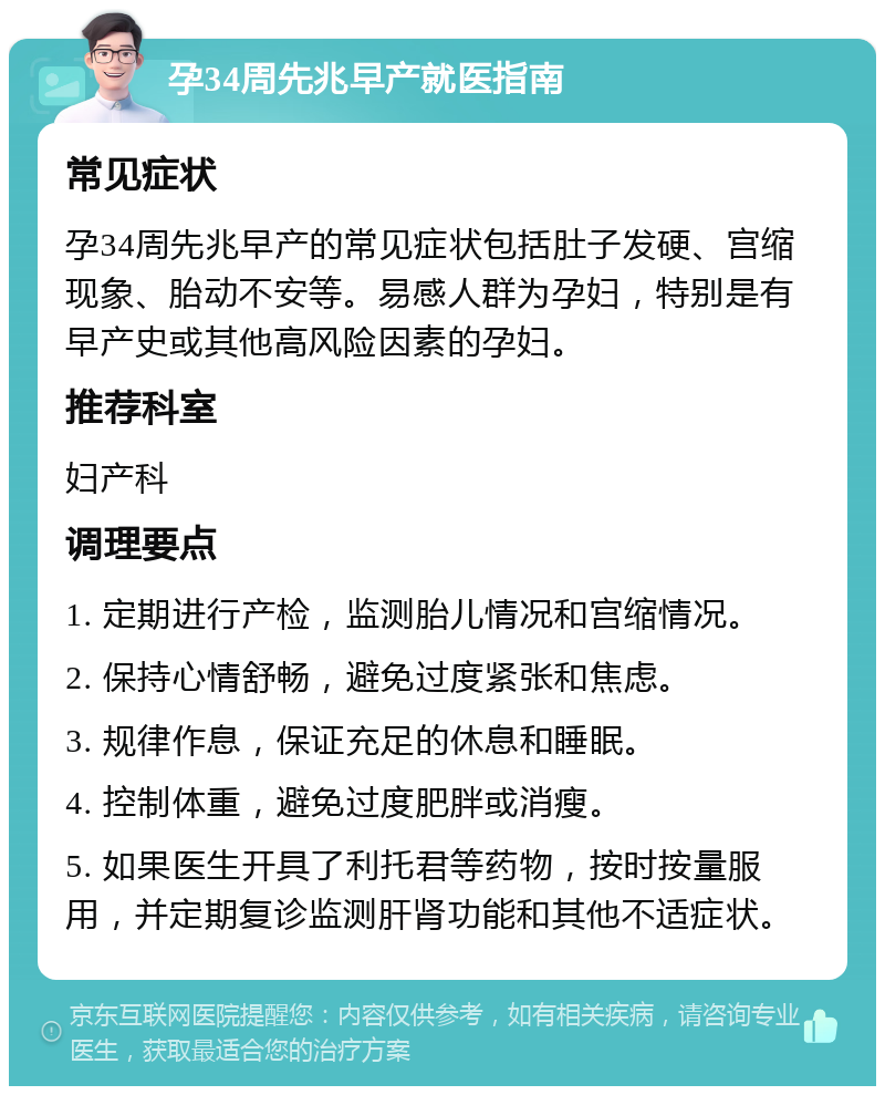 孕34周先兆早产就医指南 常见症状 孕34周先兆早产的常见症状包括肚子发硬、宫缩现象、胎动不安等。易感人群为孕妇，特别是有早产史或其他高风险因素的孕妇。 推荐科室 妇产科 调理要点 1. 定期进行产检，监测胎儿情况和宫缩情况。 2. 保持心情舒畅，避免过度紧张和焦虑。 3. 规律作息，保证充足的休息和睡眠。 4. 控制体重，避免过度肥胖或消瘦。 5. 如果医生开具了利托君等药物，按时按量服用，并定期复诊监测肝肾功能和其他不适症状。