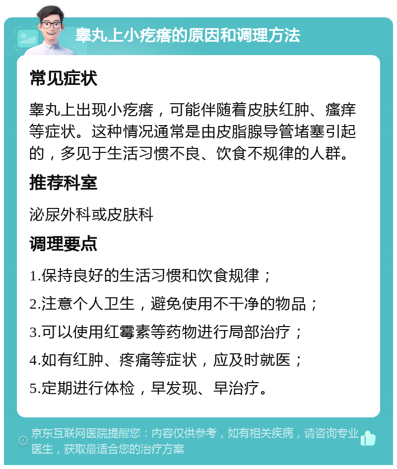 睾丸上小疙瘩的原因和调理方法 常见症状 睾丸上出现小疙瘩，可能伴随着皮肤红肿、瘙痒等症状。这种情况通常是由皮脂腺导管堵塞引起的，多见于生活习惯不良、饮食不规律的人群。 推荐科室 泌尿外科或皮肤科 调理要点 1.保持良好的生活习惯和饮食规律； 2.注意个人卫生，避免使用不干净的物品； 3.可以使用红霉素等药物进行局部治疗； 4.如有红肿、疼痛等症状，应及时就医； 5.定期进行体检，早发现、早治疗。