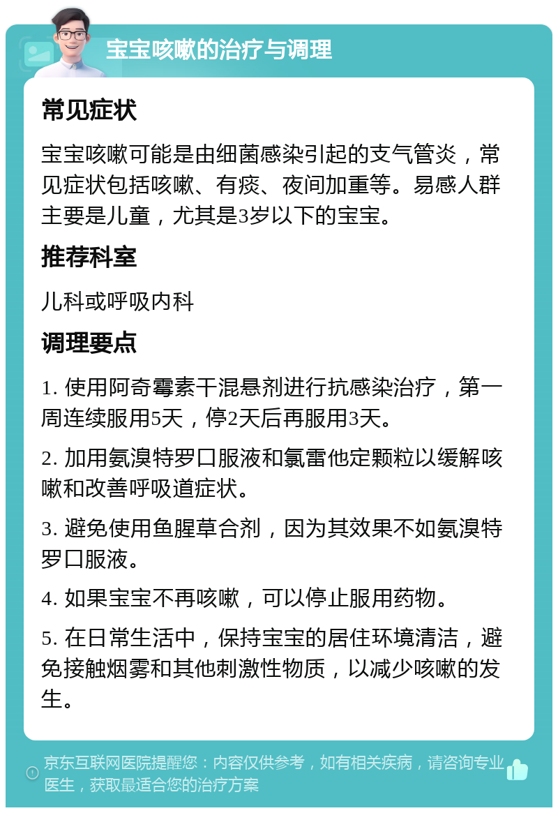 宝宝咳嗽的治疗与调理 常见症状 宝宝咳嗽可能是由细菌感染引起的支气管炎，常见症状包括咳嗽、有痰、夜间加重等。易感人群主要是儿童，尤其是3岁以下的宝宝。 推荐科室 儿科或呼吸内科 调理要点 1. 使用阿奇霉素干混悬剂进行抗感染治疗，第一周连续服用5天，停2天后再服用3天。 2. 加用氨溴特罗口服液和氯雷他定颗粒以缓解咳嗽和改善呼吸道症状。 3. 避免使用鱼腥草合剂，因为其效果不如氨溴特罗口服液。 4. 如果宝宝不再咳嗽，可以停止服用药物。 5. 在日常生活中，保持宝宝的居住环境清洁，避免接触烟雾和其他刺激性物质，以减少咳嗽的发生。