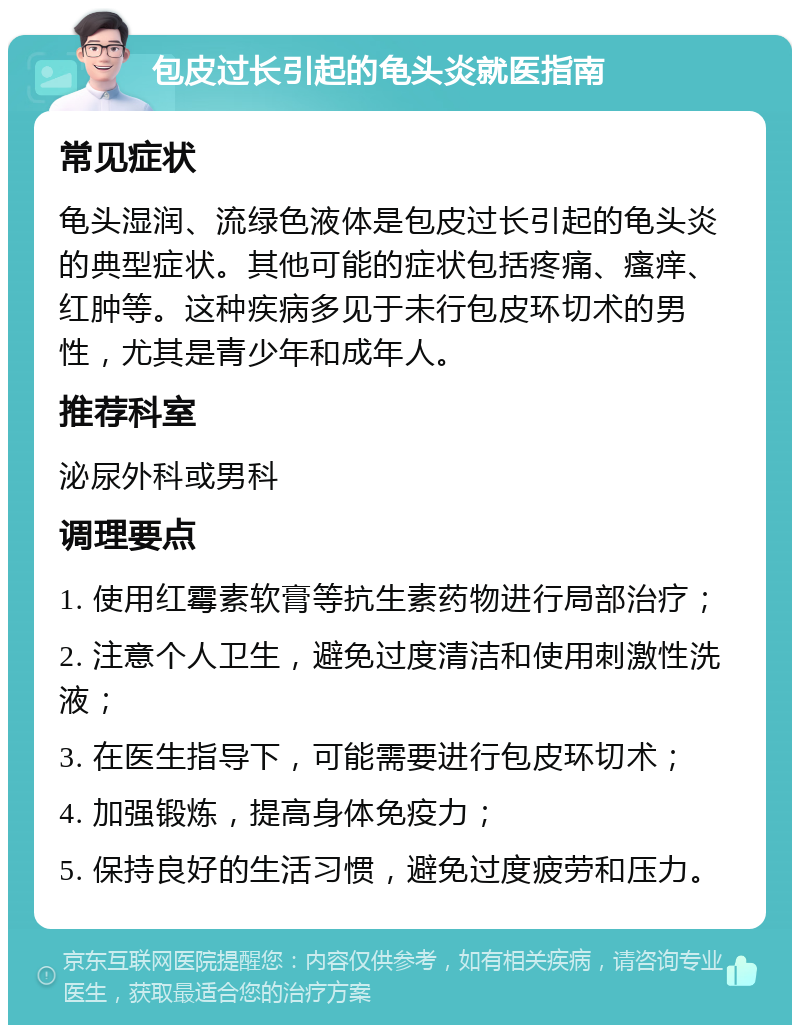 包皮过长引起的龟头炎就医指南 常见症状 龟头湿润、流绿色液体是包皮过长引起的龟头炎的典型症状。其他可能的症状包括疼痛、瘙痒、红肿等。这种疾病多见于未行包皮环切术的男性，尤其是青少年和成年人。 推荐科室 泌尿外科或男科 调理要点 1. 使用红霉素软膏等抗生素药物进行局部治疗； 2. 注意个人卫生，避免过度清洁和使用刺激性洗液； 3. 在医生指导下，可能需要进行包皮环切术； 4. 加强锻炼，提高身体免疫力； 5. 保持良好的生活习惯，避免过度疲劳和压力。