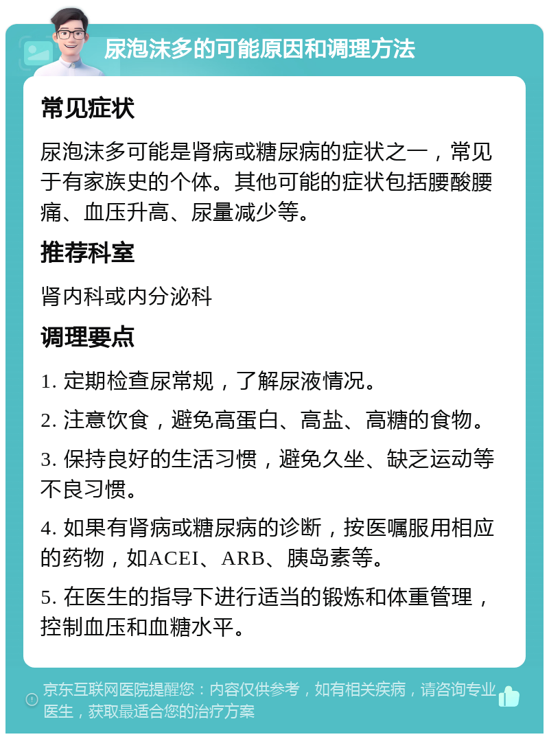 尿泡沫多的可能原因和调理方法 常见症状 尿泡沫多可能是肾病或糖尿病的症状之一，常见于有家族史的个体。其他可能的症状包括腰酸腰痛、血压升高、尿量减少等。 推荐科室 肾内科或内分泌科 调理要点 1. 定期检查尿常规，了解尿液情况。 2. 注意饮食，避免高蛋白、高盐、高糖的食物。 3. 保持良好的生活习惯，避免久坐、缺乏运动等不良习惯。 4. 如果有肾病或糖尿病的诊断，按医嘱服用相应的药物，如ACEI、ARB、胰岛素等。 5. 在医生的指导下进行适当的锻炼和体重管理，控制血压和血糖水平。