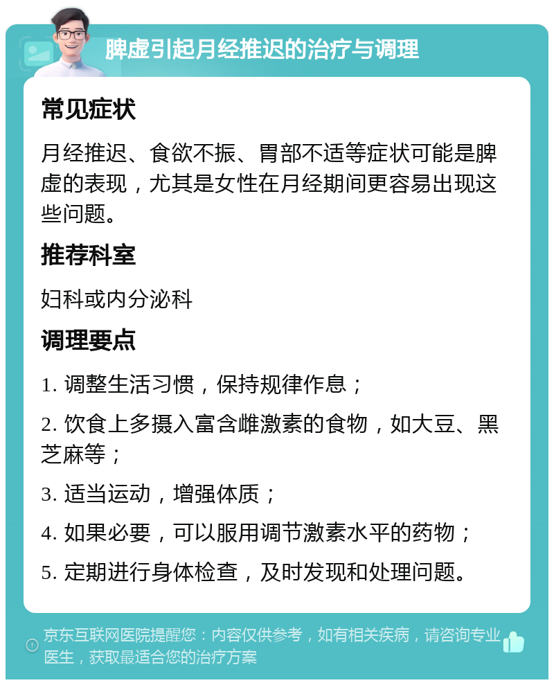 脾虚引起月经推迟的治疗与调理 常见症状 月经推迟、食欲不振、胃部不适等症状可能是脾虚的表现，尤其是女性在月经期间更容易出现这些问题。 推荐科室 妇科或内分泌科 调理要点 1. 调整生活习惯，保持规律作息； 2. 饮食上多摄入富含雌激素的食物，如大豆、黑芝麻等； 3. 适当运动，增强体质； 4. 如果必要，可以服用调节激素水平的药物； 5. 定期进行身体检查，及时发现和处理问题。