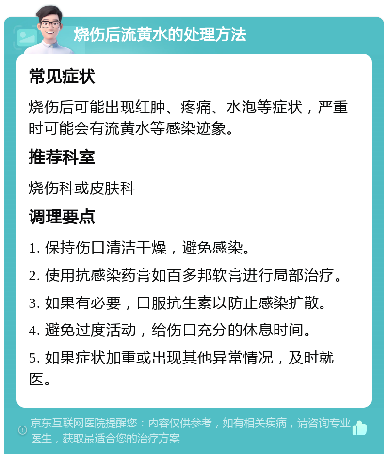 烧伤后流黄水的处理方法 常见症状 烧伤后可能出现红肿、疼痛、水泡等症状，严重时可能会有流黄水等感染迹象。 推荐科室 烧伤科或皮肤科 调理要点 1. 保持伤口清洁干燥，避免感染。 2. 使用抗感染药膏如百多邦软膏进行局部治疗。 3. 如果有必要，口服抗生素以防止感染扩散。 4. 避免过度活动，给伤口充分的休息时间。 5. 如果症状加重或出现其他异常情况，及时就医。