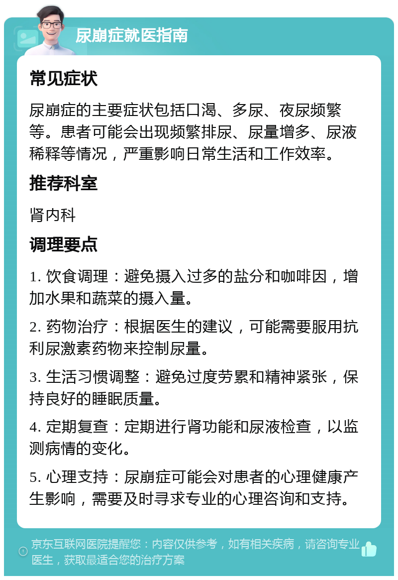 尿崩症就医指南 常见症状 尿崩症的主要症状包括口渴、多尿、夜尿频繁等。患者可能会出现频繁排尿、尿量增多、尿液稀释等情况，严重影响日常生活和工作效率。 推荐科室 肾内科 调理要点 1. 饮食调理：避免摄入过多的盐分和咖啡因，增加水果和蔬菜的摄入量。 2. 药物治疗：根据医生的建议，可能需要服用抗利尿激素药物来控制尿量。 3. 生活习惯调整：避免过度劳累和精神紧张，保持良好的睡眠质量。 4. 定期复查：定期进行肾功能和尿液检查，以监测病情的变化。 5. 心理支持：尿崩症可能会对患者的心理健康产生影响，需要及时寻求专业的心理咨询和支持。