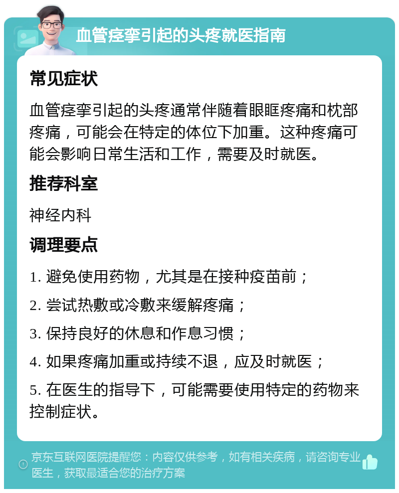 血管痉挛引起的头疼就医指南 常见症状 血管痉挛引起的头疼通常伴随着眼眶疼痛和枕部疼痛，可能会在特定的体位下加重。这种疼痛可能会影响日常生活和工作，需要及时就医。 推荐科室 神经内科 调理要点 1. 避免使用药物，尤其是在接种疫苗前； 2. 尝试热敷或冷敷来缓解疼痛； 3. 保持良好的休息和作息习惯； 4. 如果疼痛加重或持续不退，应及时就医； 5. 在医生的指导下，可能需要使用特定的药物来控制症状。