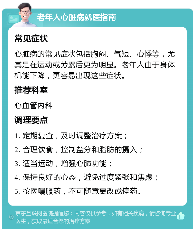 老年人心脏病就医指南 常见症状 心脏病的常见症状包括胸闷、气短、心悸等，尤其是在运动或劳累后更为明显。老年人由于身体机能下降，更容易出现这些症状。 推荐科室 心血管内科 调理要点 1. 定期复查，及时调整治疗方案； 2. 合理饮食，控制盐分和脂肪的摄入； 3. 适当运动，增强心肺功能； 4. 保持良好的心态，避免过度紧张和焦虑； 5. 按医嘱服药，不可随意更改或停药。