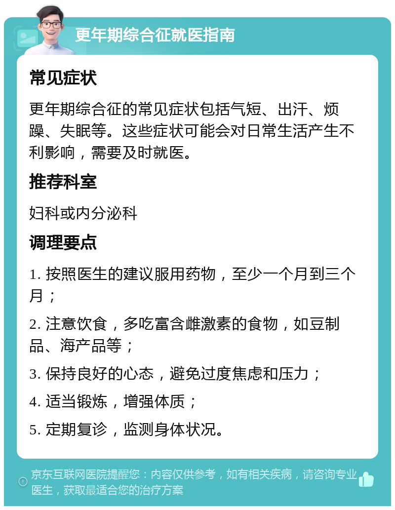 更年期综合征就医指南 常见症状 更年期综合征的常见症状包括气短、出汗、烦躁、失眠等。这些症状可能会对日常生活产生不利影响，需要及时就医。 推荐科室 妇科或内分泌科 调理要点 1. 按照医生的建议服用药物，至少一个月到三个月； 2. 注意饮食，多吃富含雌激素的食物，如豆制品、海产品等； 3. 保持良好的心态，避免过度焦虑和压力； 4. 适当锻炼，增强体质； 5. 定期复诊，监测身体状况。