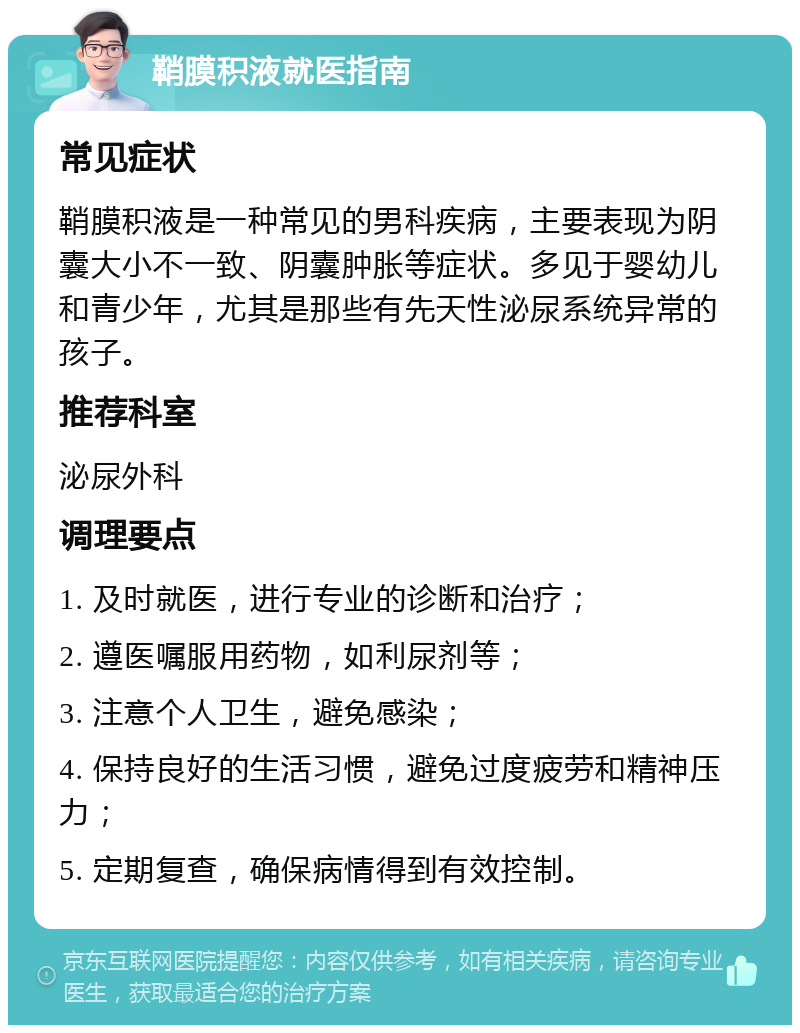 鞘膜积液就医指南 常见症状 鞘膜积液是一种常见的男科疾病，主要表现为阴囊大小不一致、阴囊肿胀等症状。多见于婴幼儿和青少年，尤其是那些有先天性泌尿系统异常的孩子。 推荐科室 泌尿外科 调理要点 1. 及时就医，进行专业的诊断和治疗； 2. 遵医嘱服用药物，如利尿剂等； 3. 注意个人卫生，避免感染； 4. 保持良好的生活习惯，避免过度疲劳和精神压力； 5. 定期复查，确保病情得到有效控制。