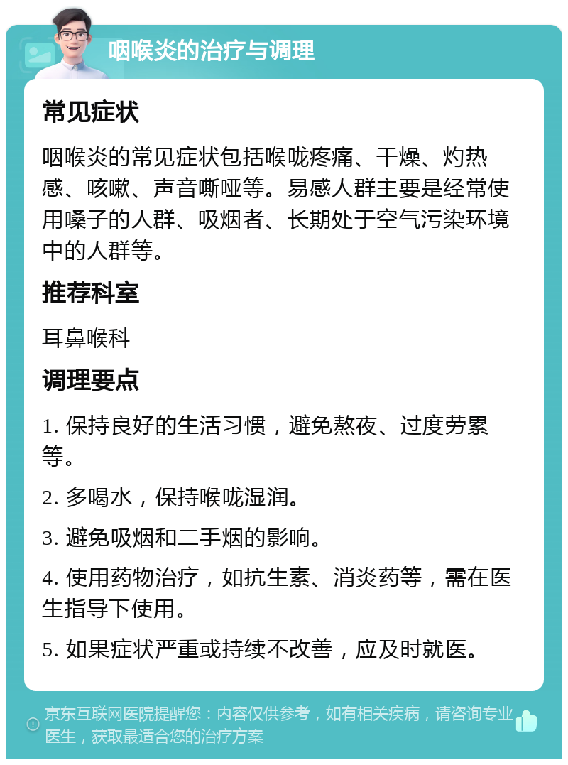 咽喉炎的治疗与调理 常见症状 咽喉炎的常见症状包括喉咙疼痛、干燥、灼热感、咳嗽、声音嘶哑等。易感人群主要是经常使用嗓子的人群、吸烟者、长期处于空气污染环境中的人群等。 推荐科室 耳鼻喉科 调理要点 1. 保持良好的生活习惯，避免熬夜、过度劳累等。 2. 多喝水，保持喉咙湿润。 3. 避免吸烟和二手烟的影响。 4. 使用药物治疗，如抗生素、消炎药等，需在医生指导下使用。 5. 如果症状严重或持续不改善，应及时就医。