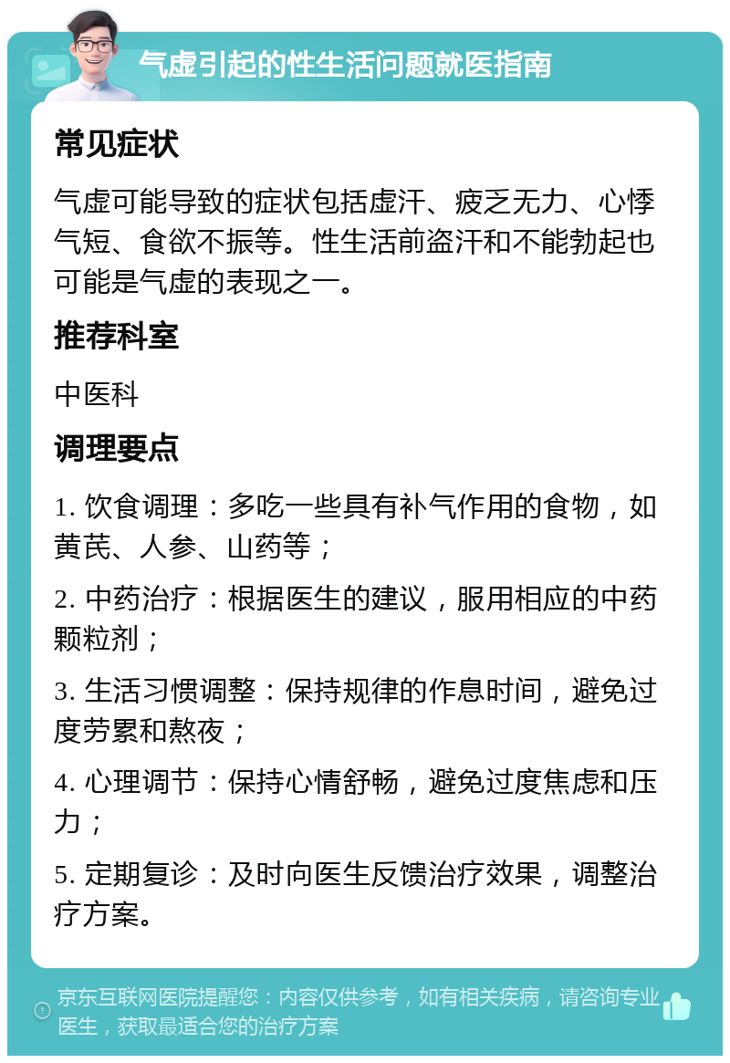 气虚引起的性生活问题就医指南 常见症状 气虚可能导致的症状包括虚汗、疲乏无力、心悸气短、食欲不振等。性生活前盗汗和不能勃起也可能是气虚的表现之一。 推荐科室 中医科 调理要点 1. 饮食调理：多吃一些具有补气作用的食物，如黄芪、人参、山药等； 2. 中药治疗：根据医生的建议，服用相应的中药颗粒剂； 3. 生活习惯调整：保持规律的作息时间，避免过度劳累和熬夜； 4. 心理调节：保持心情舒畅，避免过度焦虑和压力； 5. 定期复诊：及时向医生反馈治疗效果，调整治疗方案。