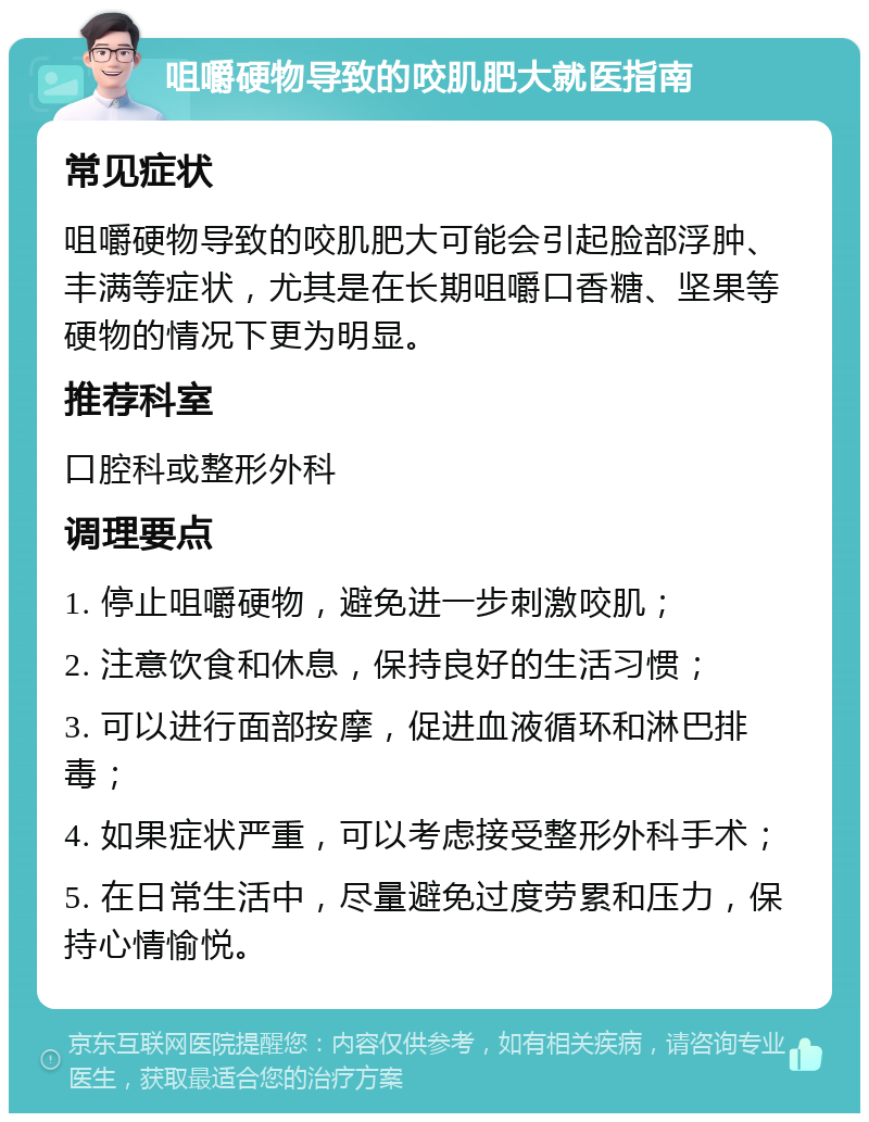 咀嚼硬物导致的咬肌肥大就医指南 常见症状 咀嚼硬物导致的咬肌肥大可能会引起脸部浮肿、丰满等症状，尤其是在长期咀嚼口香糖、坚果等硬物的情况下更为明显。 推荐科室 口腔科或整形外科 调理要点 1. 停止咀嚼硬物，避免进一步刺激咬肌； 2. 注意饮食和休息，保持良好的生活习惯； 3. 可以进行面部按摩，促进血液循环和淋巴排毒； 4. 如果症状严重，可以考虑接受整形外科手术； 5. 在日常生活中，尽量避免过度劳累和压力，保持心情愉悦。