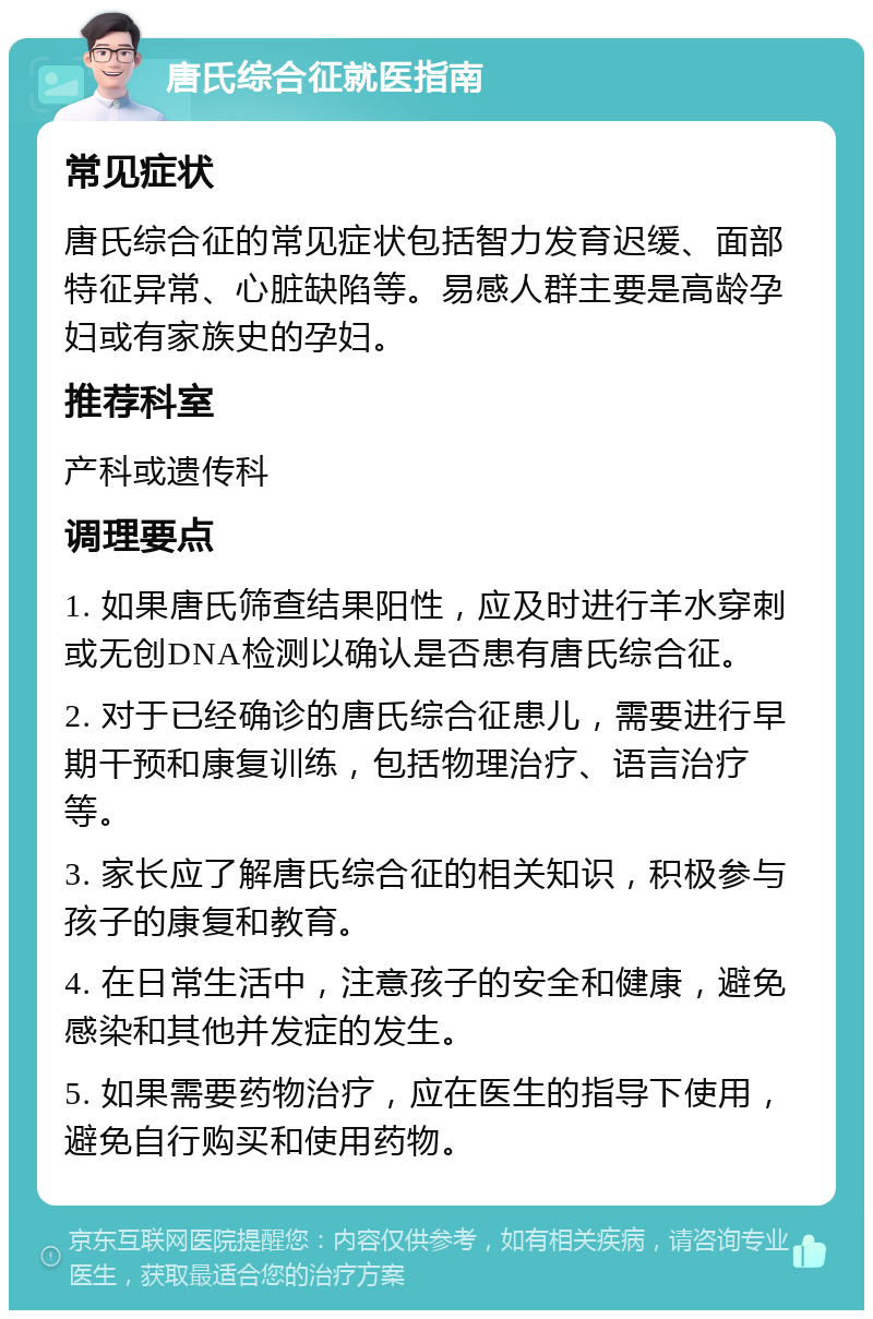 唐氏综合征就医指南 常见症状 唐氏综合征的常见症状包括智力发育迟缓、面部特征异常、心脏缺陷等。易感人群主要是高龄孕妇或有家族史的孕妇。 推荐科室 产科或遗传科 调理要点 1. 如果唐氏筛查结果阳性，应及时进行羊水穿刺或无创DNA检测以确认是否患有唐氏综合征。 2. 对于已经确诊的唐氏综合征患儿，需要进行早期干预和康复训练，包括物理治疗、语言治疗等。 3. 家长应了解唐氏综合征的相关知识，积极参与孩子的康复和教育。 4. 在日常生活中，注意孩子的安全和健康，避免感染和其他并发症的发生。 5. 如果需要药物治疗，应在医生的指导下使用，避免自行购买和使用药物。