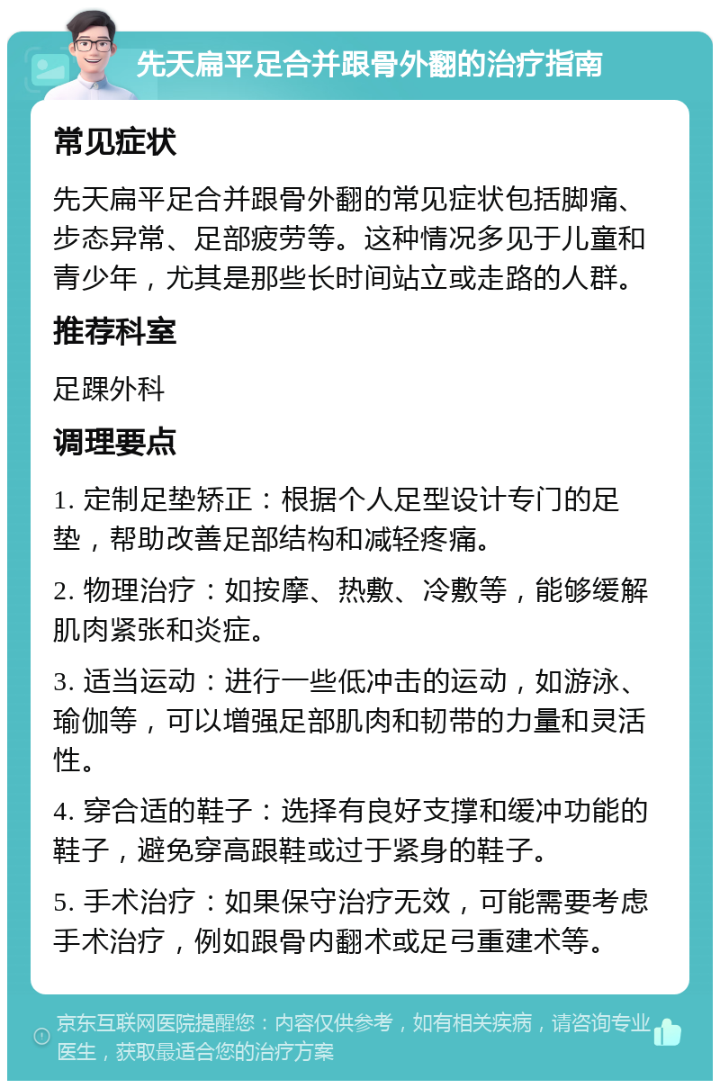 先天扁平足合并跟骨外翻的治疗指南 常见症状 先天扁平足合并跟骨外翻的常见症状包括脚痛、步态异常、足部疲劳等。这种情况多见于儿童和青少年，尤其是那些长时间站立或走路的人群。 推荐科室 足踝外科 调理要点 1. 定制足垫矫正：根据个人足型设计专门的足垫，帮助改善足部结构和减轻疼痛。 2. 物理治疗：如按摩、热敷、冷敷等，能够缓解肌肉紧张和炎症。 3. 适当运动：进行一些低冲击的运动，如游泳、瑜伽等，可以增强足部肌肉和韧带的力量和灵活性。 4. 穿合适的鞋子：选择有良好支撑和缓冲功能的鞋子，避免穿高跟鞋或过于紧身的鞋子。 5. 手术治疗：如果保守治疗无效，可能需要考虑手术治疗，例如跟骨内翻术或足弓重建术等。