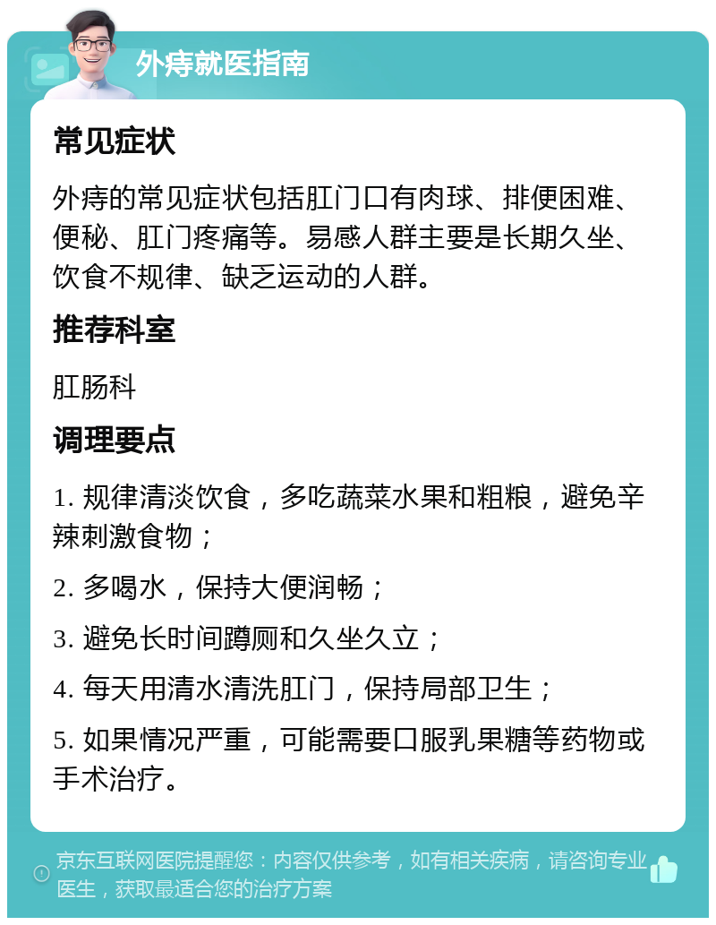 外痔就医指南 常见症状 外痔的常见症状包括肛门口有肉球、排便困难、便秘、肛门疼痛等。易感人群主要是长期久坐、饮食不规律、缺乏运动的人群。 推荐科室 肛肠科 调理要点 1. 规律清淡饮食，多吃蔬菜水果和粗粮，避免辛辣刺激食物； 2. 多喝水，保持大便润畅； 3. 避免长时间蹲厕和久坐久立； 4. 每天用清水清洗肛门，保持局部卫生； 5. 如果情况严重，可能需要口服乳果糖等药物或手术治疗。