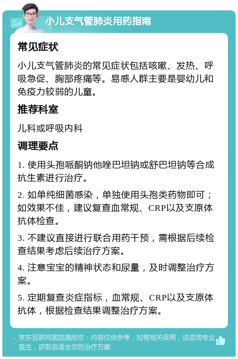 小儿支气管肺炎用药指南 常见症状 小儿支气管肺炎的常见症状包括咳嗽、发热、呼吸急促、胸部疼痛等。易感人群主要是婴幼儿和免疫力较弱的儿童。 推荐科室 儿科或呼吸内科 调理要点 1. 使用头孢哌酮钠他唑巴坦钠或舒巴坦钠等合成抗生素进行治疗。 2. 如单纯细菌感染，单独使用头孢类药物即可；如效果不佳，建议复查血常规、CRP以及支原体抗体检查。 3. 不建议直接进行联合用药干预，需根据后续检查结果考虑后续治疗方案。 4. 注意宝宝的精神状态和尿量，及时调整治疗方案。 5. 定期复查炎症指标，血常规、CRP以及支原体抗体，根据检查结果调整治疗方案。