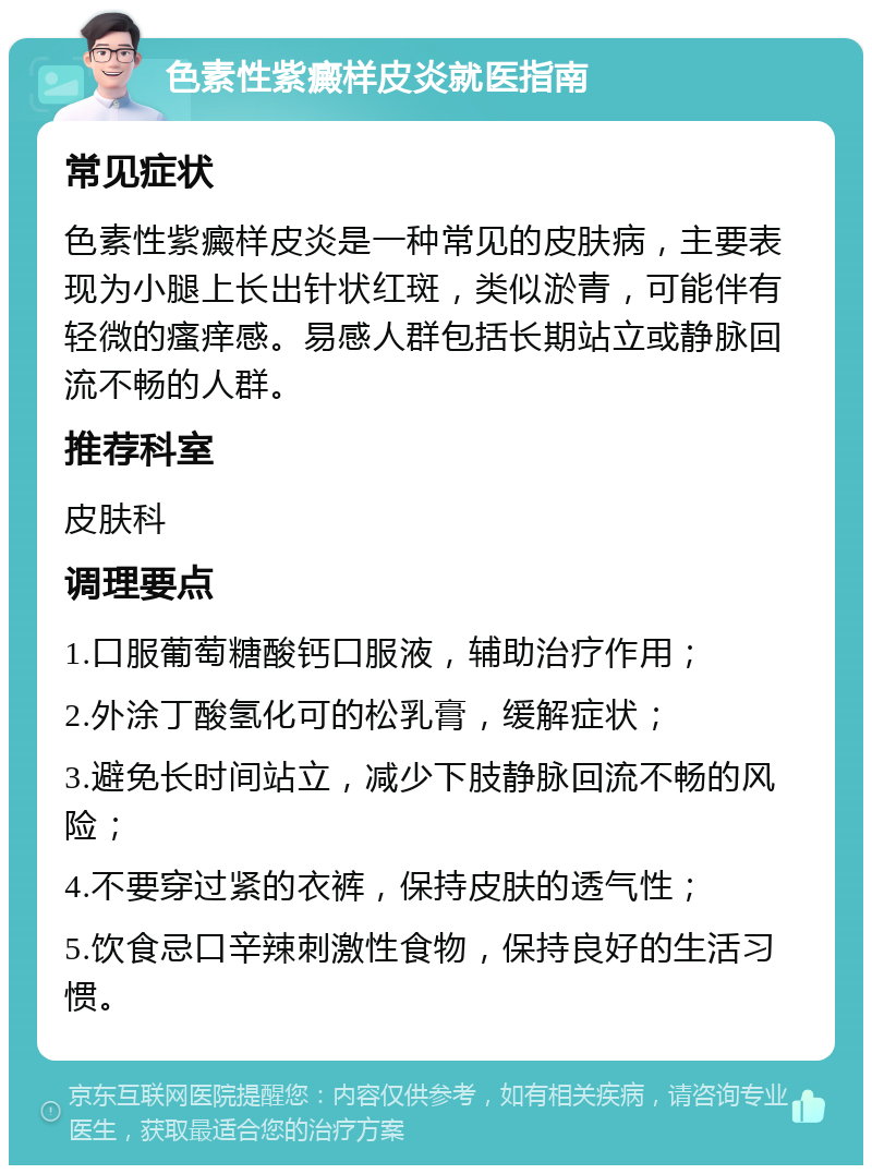 色素性紫癜样皮炎就医指南 常见症状 色素性紫癜样皮炎是一种常见的皮肤病，主要表现为小腿上长出针状红斑，类似淤青，可能伴有轻微的瘙痒感。易感人群包括长期站立或静脉回流不畅的人群。 推荐科室 皮肤科 调理要点 1.口服葡萄糖酸钙口服液，辅助治疗作用； 2.外涂丁酸氢化可的松乳膏，缓解症状； 3.避免长时间站立，减少下肢静脉回流不畅的风险； 4.不要穿过紧的衣裤，保持皮肤的透气性； 5.饮食忌口辛辣刺激性食物，保持良好的生活习惯。