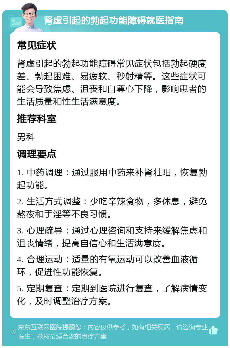 肾虚引起的勃起功能障碍就医指南 常见症状 肾虚引起的勃起功能障碍常见症状包括勃起硬度差、勃起困难、易疲软、秒射精等。这些症状可能会导致焦虑、沮丧和自尊心下降，影响患者的生活质量和性生活满意度。 推荐科室 男科 调理要点 1. 中药调理：通过服用中药来补肾壮阳，恢复勃起功能。 2. 生活方式调整：少吃辛辣食物，多休息，避免熬夜和手淫等不良习惯。 3. 心理疏导：通过心理咨询和支持来缓解焦虑和沮丧情绪，提高自信心和生活满意度。 4. 合理运动：适量的有氧运动可以改善血液循环，促进性功能恢复。 5. 定期复查：定期到医院进行复查，了解病情变化，及时调整治疗方案。