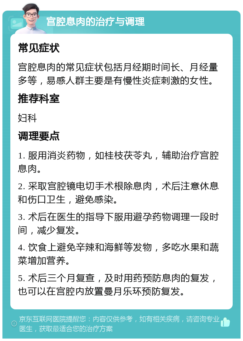 宫腔息肉的治疗与调理 常见症状 宫腔息肉的常见症状包括月经期时间长、月经量多等，易感人群主要是有慢性炎症刺激的女性。 推荐科室 妇科 调理要点 1. 服用消炎药物，如桂枝茯苓丸，辅助治疗宫腔息肉。 2. 采取宫腔镜电切手术根除息肉，术后注意休息和伤口卫生，避免感染。 3. 术后在医生的指导下服用避孕药物调理一段时间，减少复发。 4. 饮食上避免辛辣和海鲜等发物，多吃水果和蔬菜增加营养。 5. 术后三个月复查，及时用药预防息肉的复发，也可以在宫腔内放置曼月乐环预防复发。