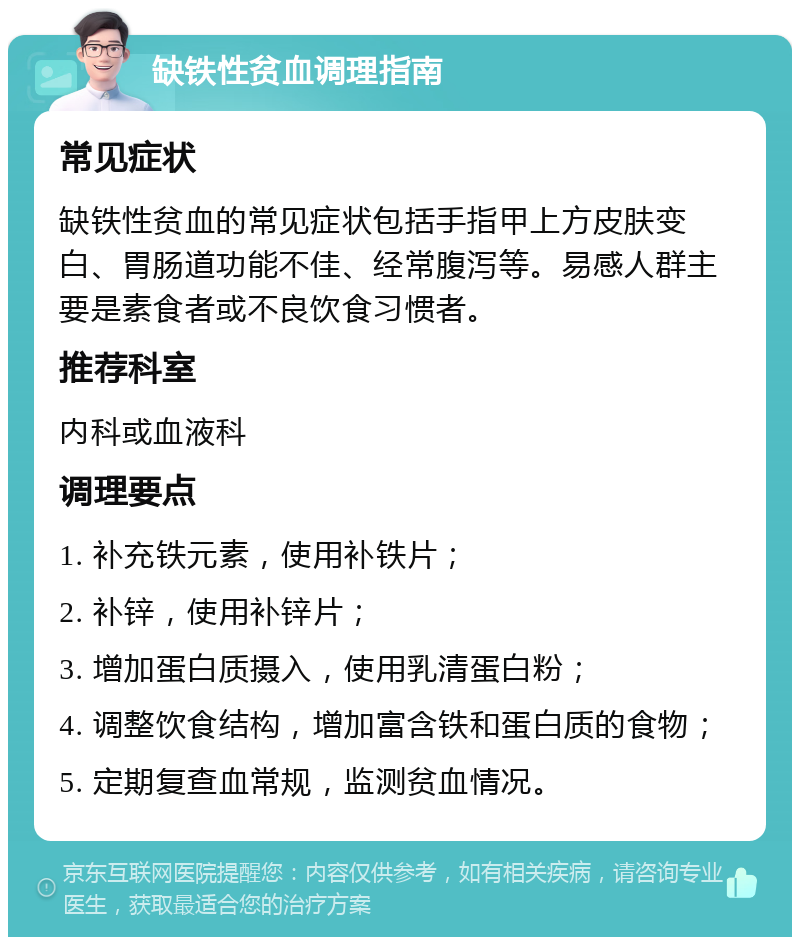 缺铁性贫血调理指南 常见症状 缺铁性贫血的常见症状包括手指甲上方皮肤变白、胃肠道功能不佳、经常腹泻等。易感人群主要是素食者或不良饮食习惯者。 推荐科室 内科或血液科 调理要点 1. 补充铁元素，使用补铁片； 2. 补锌，使用补锌片； 3. 增加蛋白质摄入，使用乳清蛋白粉； 4. 调整饮食结构，增加富含铁和蛋白质的食物； 5. 定期复查血常规，监测贫血情况。