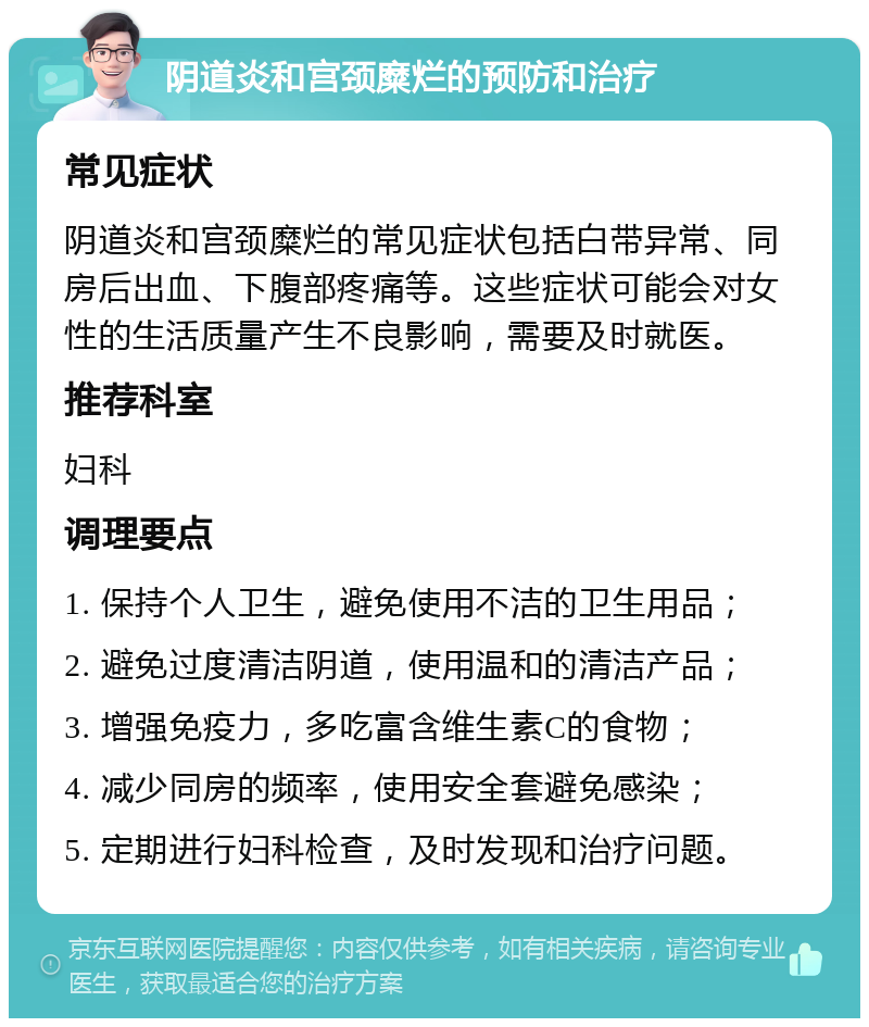 阴道炎和宫颈糜烂的预防和治疗 常见症状 阴道炎和宫颈糜烂的常见症状包括白带异常、同房后出血、下腹部疼痛等。这些症状可能会对女性的生活质量产生不良影响，需要及时就医。 推荐科室 妇科 调理要点 1. 保持个人卫生，避免使用不洁的卫生用品； 2. 避免过度清洁阴道，使用温和的清洁产品； 3. 增强免疫力，多吃富含维生素C的食物； 4. 减少同房的频率，使用安全套避免感染； 5. 定期进行妇科检查，及时发现和治疗问题。