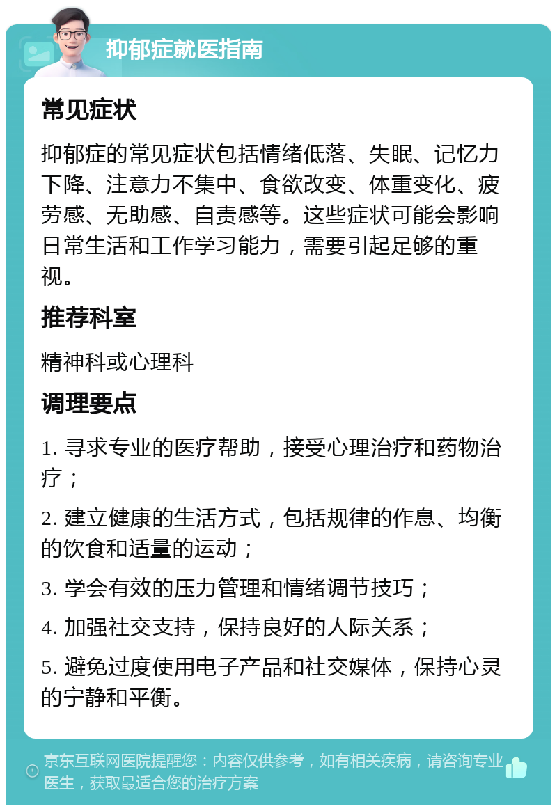 抑郁症就医指南 常见症状 抑郁症的常见症状包括情绪低落、失眠、记忆力下降、注意力不集中、食欲改变、体重变化、疲劳感、无助感、自责感等。这些症状可能会影响日常生活和工作学习能力，需要引起足够的重视。 推荐科室 精神科或心理科 调理要点 1. 寻求专业的医疗帮助，接受心理治疗和药物治疗； 2. 建立健康的生活方式，包括规律的作息、均衡的饮食和适量的运动； 3. 学会有效的压力管理和情绪调节技巧； 4. 加强社交支持，保持良好的人际关系； 5. 避免过度使用电子产品和社交媒体，保持心灵的宁静和平衡。