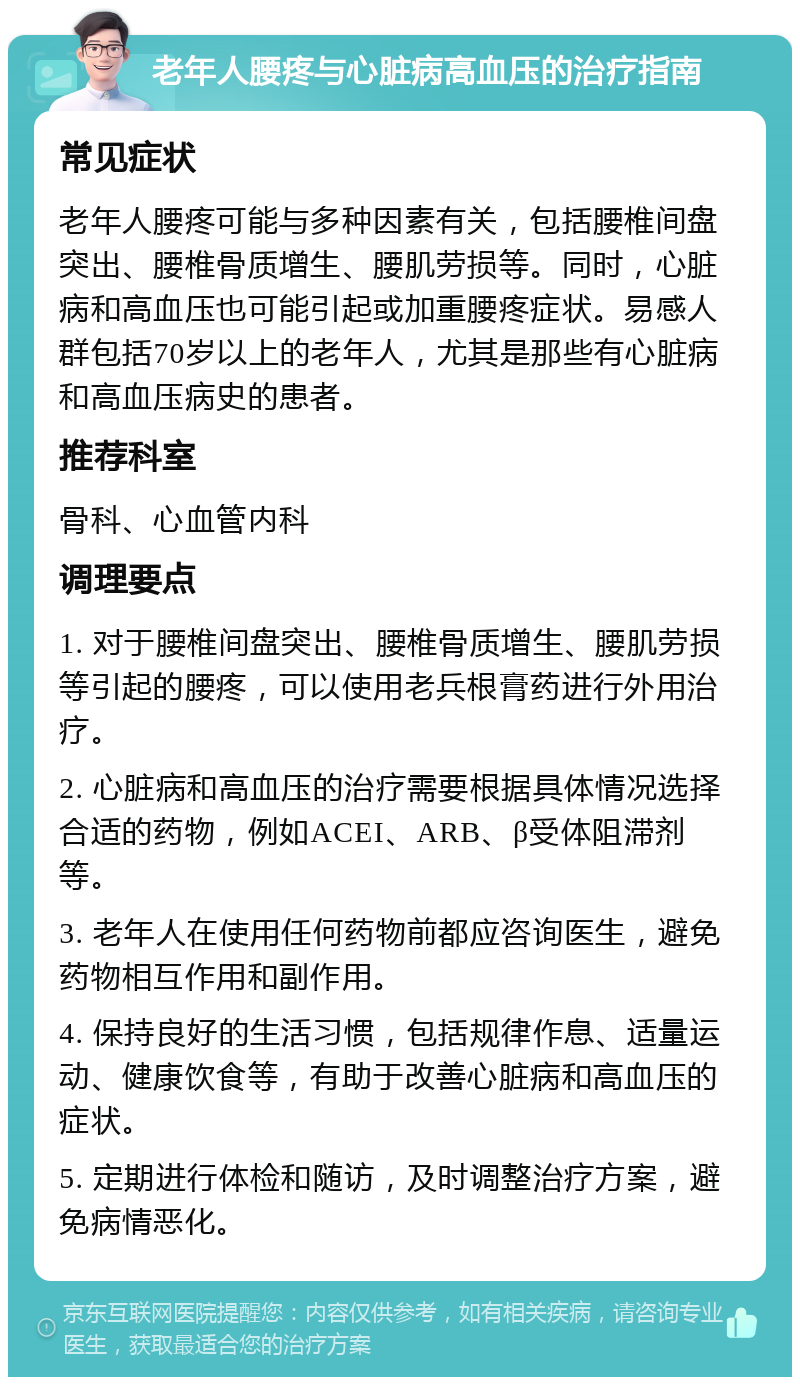 老年人腰疼与心脏病高血压的治疗指南 常见症状 老年人腰疼可能与多种因素有关，包括腰椎间盘突出、腰椎骨质增生、腰肌劳损等。同时，心脏病和高血压也可能引起或加重腰疼症状。易感人群包括70岁以上的老年人，尤其是那些有心脏病和高血压病史的患者。 推荐科室 骨科、心血管内科 调理要点 1. 对于腰椎间盘突出、腰椎骨质增生、腰肌劳损等引起的腰疼，可以使用老兵根膏药进行外用治疗。 2. 心脏病和高血压的治疗需要根据具体情况选择合适的药物，例如ACEI、ARB、β受体阻滞剂等。 3. 老年人在使用任何药物前都应咨询医生，避免药物相互作用和副作用。 4. 保持良好的生活习惯，包括规律作息、适量运动、健康饮食等，有助于改善心脏病和高血压的症状。 5. 定期进行体检和随访，及时调整治疗方案，避免病情恶化。