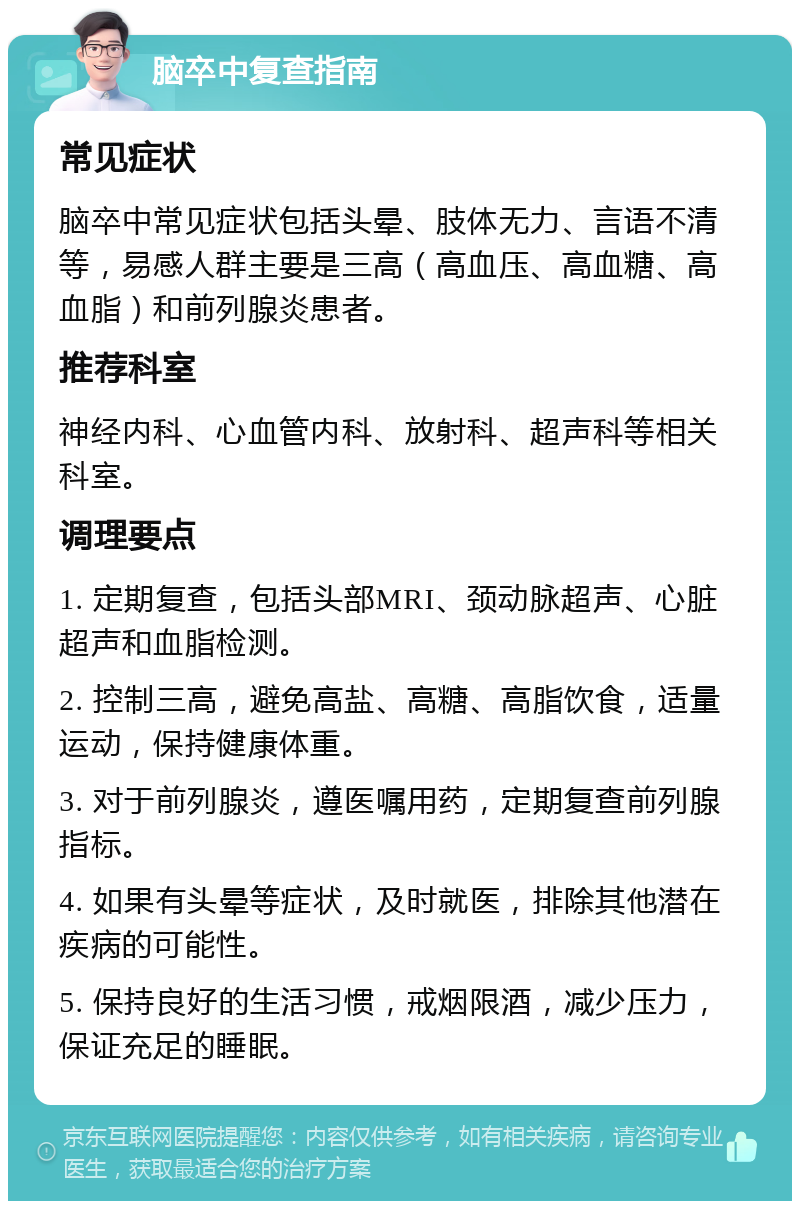 脑卒中复查指南 常见症状 脑卒中常见症状包括头晕、肢体无力、言语不清等，易感人群主要是三高（高血压、高血糖、高血脂）和前列腺炎患者。 推荐科室 神经内科、心血管内科、放射科、超声科等相关科室。 调理要点 1. 定期复查，包括头部MRI、颈动脉超声、心脏超声和血脂检测。 2. 控制三高，避免高盐、高糖、高脂饮食，适量运动，保持健康体重。 3. 对于前列腺炎，遵医嘱用药，定期复查前列腺指标。 4. 如果有头晕等症状，及时就医，排除其他潜在疾病的可能性。 5. 保持良好的生活习惯，戒烟限酒，减少压力，保证充足的睡眠。