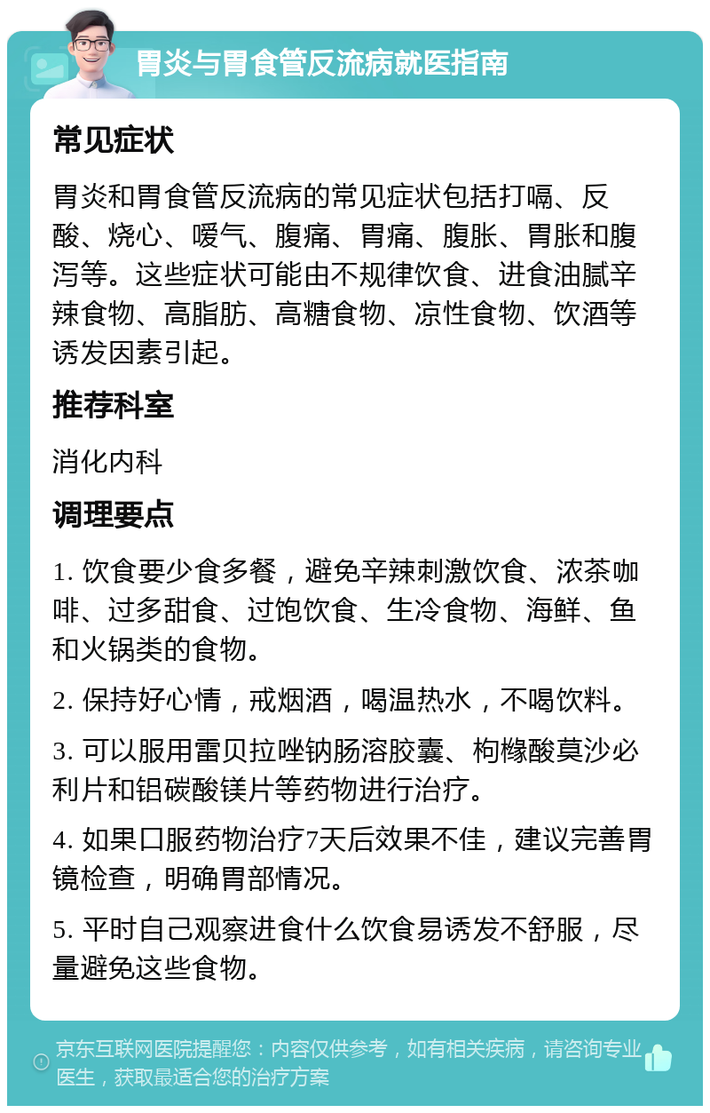 胃炎与胃食管反流病就医指南 常见症状 胃炎和胃食管反流病的常见症状包括打嗝、反酸、烧心、嗳气、腹痛、胃痛、腹胀、胃胀和腹泻等。这些症状可能由不规律饮食、进食油腻辛辣食物、高脂肪、高糖食物、凉性食物、饮酒等诱发因素引起。 推荐科室 消化内科 调理要点 1. 饮食要少食多餐，避免辛辣刺激饮食、浓茶咖啡、过多甜食、过饱饮食、生冷食物、海鲜、鱼和火锅类的食物。 2. 保持好心情，戒烟酒，喝温热水，不喝饮料。 3. 可以服用雷贝拉唑钠肠溶胶囊、枸橼酸莫沙必利片和铝碳酸镁片等药物进行治疗。 4. 如果口服药物治疗7天后效果不佳，建议完善胃镜检查，明确胃部情况。 5. 平时自己观察进食什么饮食易诱发不舒服，尽量避免这些食物。