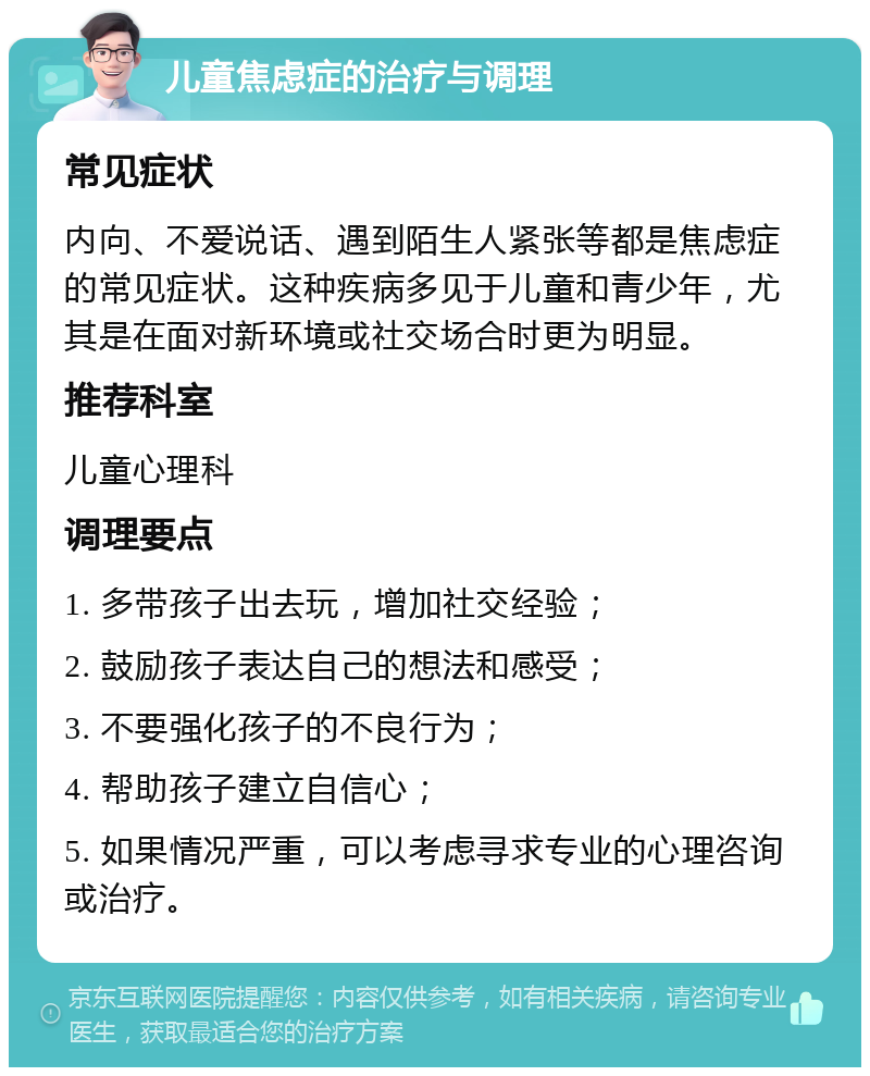 儿童焦虑症的治疗与调理 常见症状 内向、不爱说话、遇到陌生人紧张等都是焦虑症的常见症状。这种疾病多见于儿童和青少年，尤其是在面对新环境或社交场合时更为明显。 推荐科室 儿童心理科 调理要点 1. 多带孩子出去玩，增加社交经验； 2. 鼓励孩子表达自己的想法和感受； 3. 不要强化孩子的不良行为； 4. 帮助孩子建立自信心； 5. 如果情况严重，可以考虑寻求专业的心理咨询或治疗。