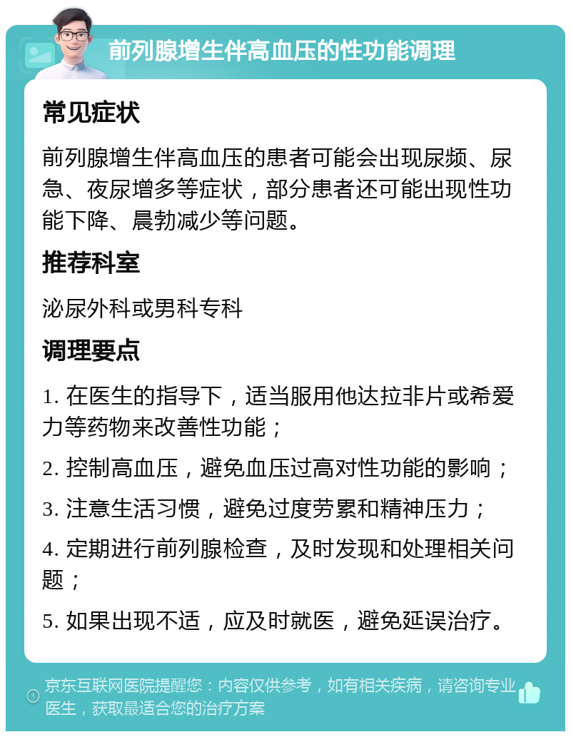 前列腺增生伴高血压的性功能调理 常见症状 前列腺增生伴高血压的患者可能会出现尿频、尿急、夜尿增多等症状，部分患者还可能出现性功能下降、晨勃减少等问题。 推荐科室 泌尿外科或男科专科 调理要点 1. 在医生的指导下，适当服用他达拉非片或希爱力等药物来改善性功能； 2. 控制高血压，避免血压过高对性功能的影响； 3. 注意生活习惯，避免过度劳累和精神压力； 4. 定期进行前列腺检查，及时发现和处理相关问题； 5. 如果出现不适，应及时就医，避免延误治疗。