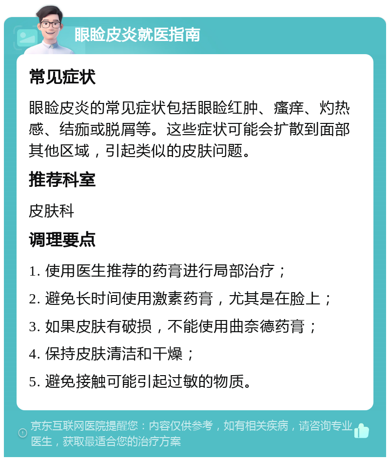 眼睑皮炎就医指南 常见症状 眼睑皮炎的常见症状包括眼睑红肿、瘙痒、灼热感、结痂或脱屑等。这些症状可能会扩散到面部其他区域，引起类似的皮肤问题。 推荐科室 皮肤科 调理要点 1. 使用医生推荐的药膏进行局部治疗； 2. 避免长时间使用激素药膏，尤其是在脸上； 3. 如果皮肤有破损，不能使用曲奈德药膏； 4. 保持皮肤清洁和干燥； 5. 避免接触可能引起过敏的物质。