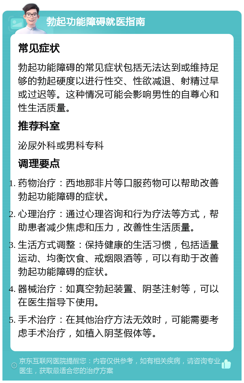 勃起功能障碍就医指南 常见症状 勃起功能障碍的常见症状包括无法达到或维持足够的勃起硬度以进行性交、性欲减退、射精过早或过迟等。这种情况可能会影响男性的自尊心和性生活质量。 推荐科室 泌尿外科或男科专科 调理要点 药物治疗：西地那非片等口服药物可以帮助改善勃起功能障碍的症状。 心理治疗：通过心理咨询和行为疗法等方式，帮助患者减少焦虑和压力，改善性生活质量。 生活方式调整：保持健康的生活习惯，包括适量运动、均衡饮食、戒烟限酒等，可以有助于改善勃起功能障碍的症状。 器械治疗：如真空勃起装置、阴茎注射等，可以在医生指导下使用。 手术治疗：在其他治疗方法无效时，可能需要考虑手术治疗，如植入阴茎假体等。