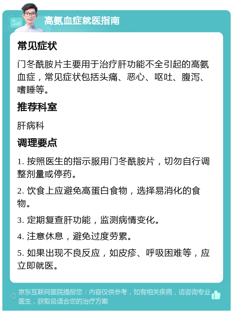 高氨血症就医指南 常见症状 门冬酰胺片主要用于治疗肝功能不全引起的高氨血症，常见症状包括头痛、恶心、呕吐、腹泻、嗜睡等。 推荐科室 肝病科 调理要点 1. 按照医生的指示服用门冬酰胺片，切勿自行调整剂量或停药。 2. 饮食上应避免高蛋白食物，选择易消化的食物。 3. 定期复查肝功能，监测病情变化。 4. 注意休息，避免过度劳累。 5. 如果出现不良反应，如皮疹、呼吸困难等，应立即就医。