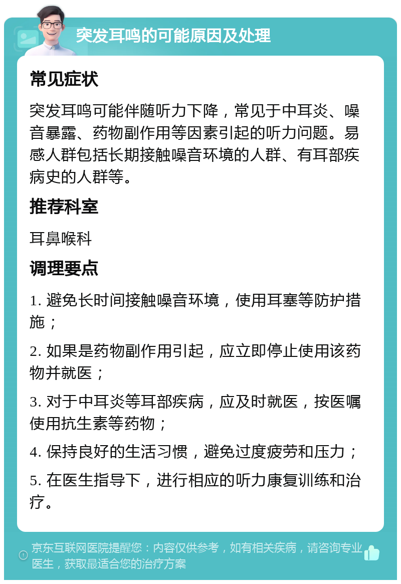 突发耳鸣的可能原因及处理 常见症状 突发耳鸣可能伴随听力下降，常见于中耳炎、噪音暴露、药物副作用等因素引起的听力问题。易感人群包括长期接触噪音环境的人群、有耳部疾病史的人群等。 推荐科室 耳鼻喉科 调理要点 1. 避免长时间接触噪音环境，使用耳塞等防护措施； 2. 如果是药物副作用引起，应立即停止使用该药物并就医； 3. 对于中耳炎等耳部疾病，应及时就医，按医嘱使用抗生素等药物； 4. 保持良好的生活习惯，避免过度疲劳和压力； 5. 在医生指导下，进行相应的听力康复训练和治疗。