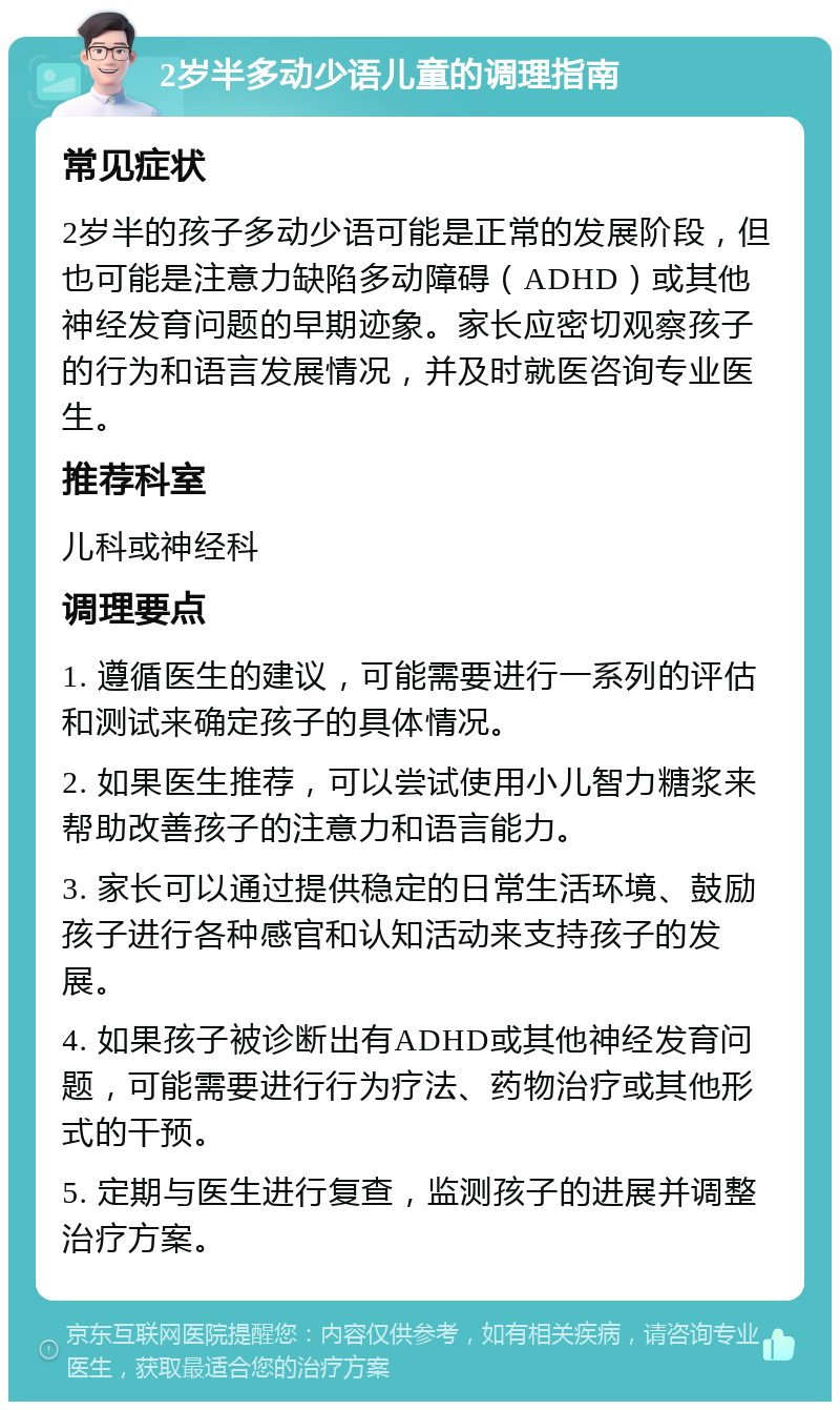 2岁半多动少语儿童的调理指南 常见症状 2岁半的孩子多动少语可能是正常的发展阶段，但也可能是注意力缺陷多动障碍（ADHD）或其他神经发育问题的早期迹象。家长应密切观察孩子的行为和语言发展情况，并及时就医咨询专业医生。 推荐科室 儿科或神经科 调理要点 1. 遵循医生的建议，可能需要进行一系列的评估和测试来确定孩子的具体情况。 2. 如果医生推荐，可以尝试使用小儿智力糖浆来帮助改善孩子的注意力和语言能力。 3. 家长可以通过提供稳定的日常生活环境、鼓励孩子进行各种感官和认知活动来支持孩子的发展。 4. 如果孩子被诊断出有ADHD或其他神经发育问题，可能需要进行行为疗法、药物治疗或其他形式的干预。 5. 定期与医生进行复查，监测孩子的进展并调整治疗方案。