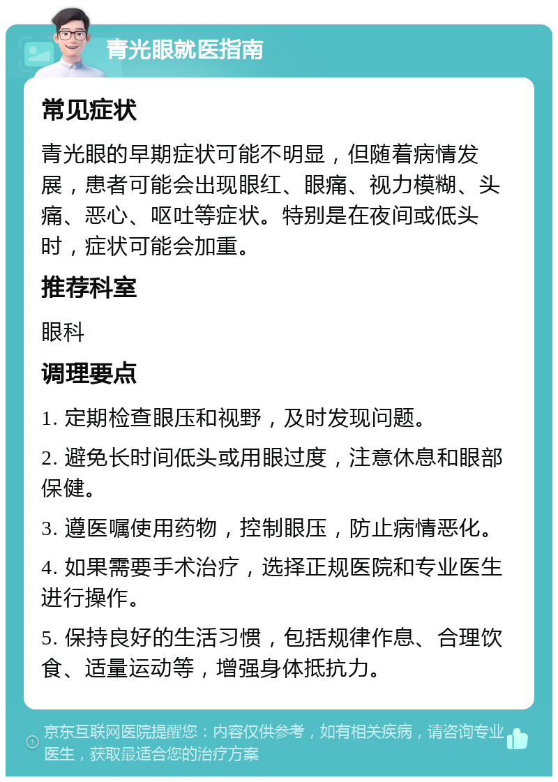 青光眼就医指南 常见症状 青光眼的早期症状可能不明显，但随着病情发展，患者可能会出现眼红、眼痛、视力模糊、头痛、恶心、呕吐等症状。特别是在夜间或低头时，症状可能会加重。 推荐科室 眼科 调理要点 1. 定期检查眼压和视野，及时发现问题。 2. 避免长时间低头或用眼过度，注意休息和眼部保健。 3. 遵医嘱使用药物，控制眼压，防止病情恶化。 4. 如果需要手术治疗，选择正规医院和专业医生进行操作。 5. 保持良好的生活习惯，包括规律作息、合理饮食、适量运动等，增强身体抵抗力。