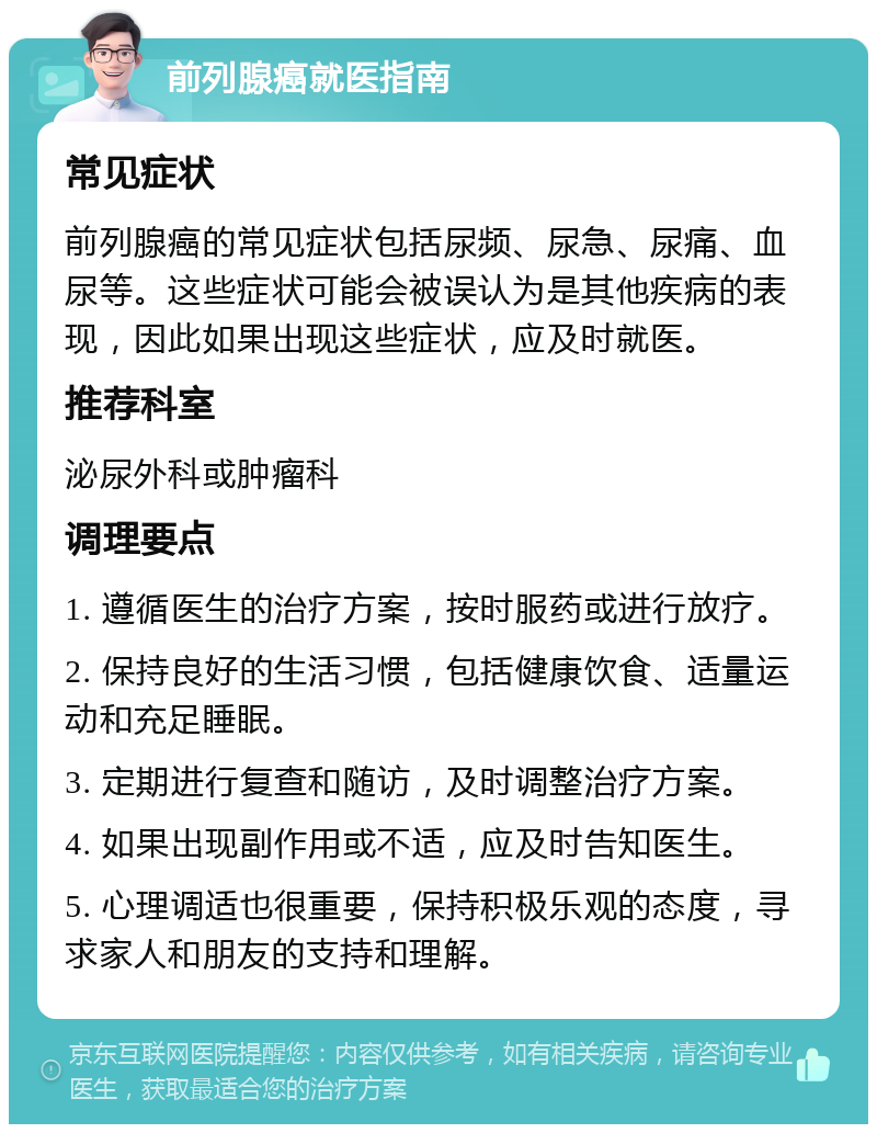 前列腺癌就医指南 常见症状 前列腺癌的常见症状包括尿频、尿急、尿痛、血尿等。这些症状可能会被误认为是其他疾病的表现，因此如果出现这些症状，应及时就医。 推荐科室 泌尿外科或肿瘤科 调理要点 1. 遵循医生的治疗方案，按时服药或进行放疗。 2. 保持良好的生活习惯，包括健康饮食、适量运动和充足睡眠。 3. 定期进行复查和随访，及时调整治疗方案。 4. 如果出现副作用或不适，应及时告知医生。 5. 心理调适也很重要，保持积极乐观的态度，寻求家人和朋友的支持和理解。