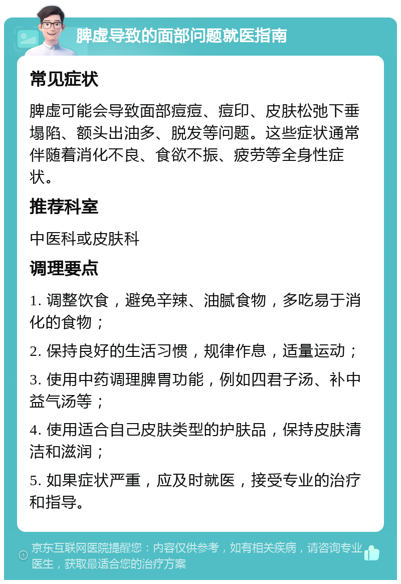 脾虚导致的面部问题就医指南 常见症状 脾虚可能会导致面部痘痘、痘印、皮肤松弛下垂塌陷、额头出油多、脱发等问题。这些症状通常伴随着消化不良、食欲不振、疲劳等全身性症状。 推荐科室 中医科或皮肤科 调理要点 1. 调整饮食，避免辛辣、油腻食物，多吃易于消化的食物； 2. 保持良好的生活习惯，规律作息，适量运动； 3. 使用中药调理脾胃功能，例如四君子汤、补中益气汤等； 4. 使用适合自己皮肤类型的护肤品，保持皮肤清洁和滋润； 5. 如果症状严重，应及时就医，接受专业的治疗和指导。